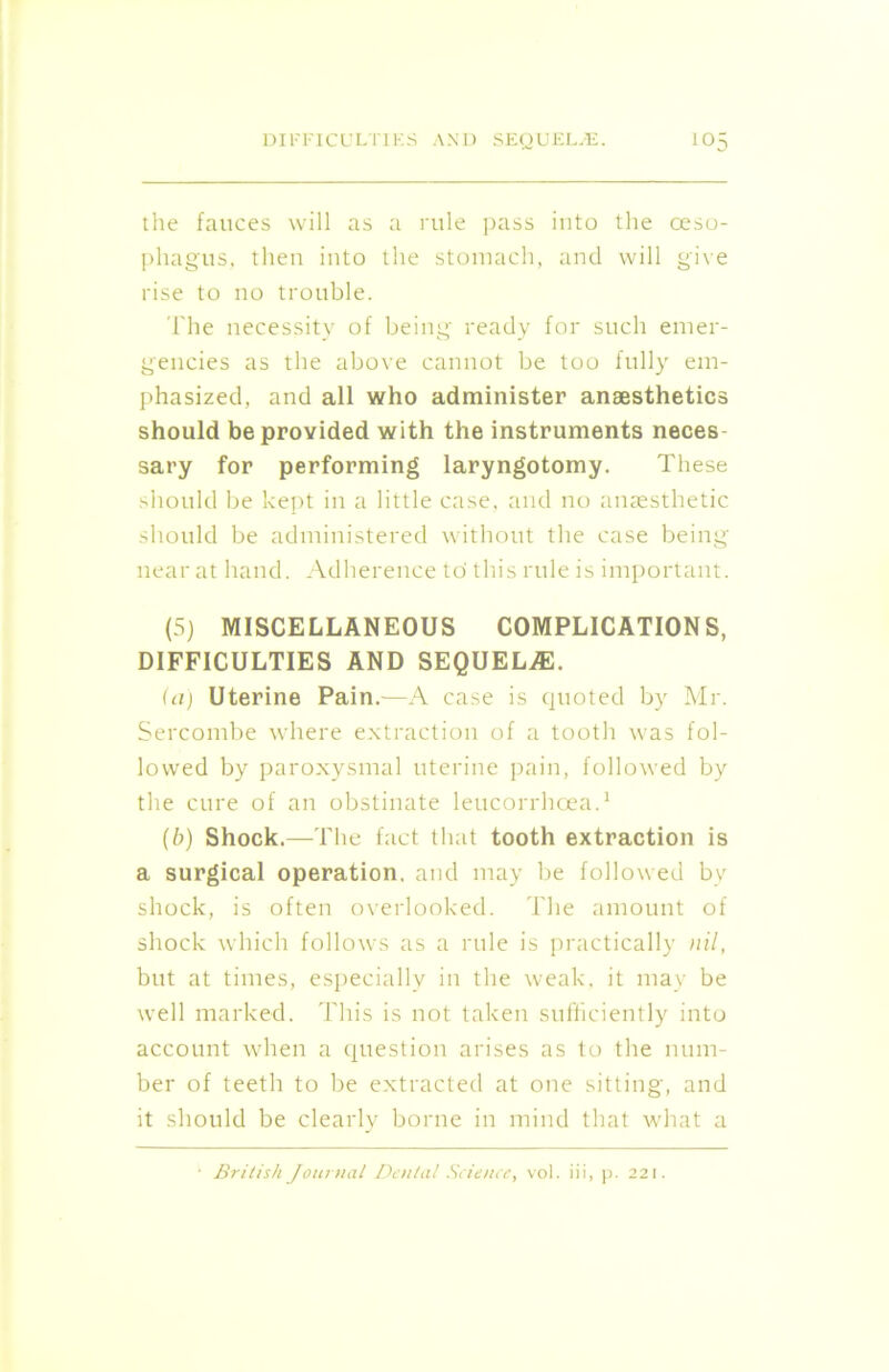 the fauces will as a rule pass into the oeso- phagus, then into the stomach, and will give rise to no trouble. The necessity of being ready for such emer- gencies as the above cannot be too fully em- phasized, and all who administer anaesthetics should be provided with the instruments neces- sary for performing laryngotomy. These should be kept in a little case, and no anaesthetic should be administered without the case being near at hand. Adherence to' this rule is important. (5) MISCELLANEOUS COMPLICATIONS, DIFFICULTIES AND SEQUELAE. (a) Uterine Pain.—A case is quoted by Mr. Sercombe where extraction of a tooth was fol- lowed by paroxysmal uterine pain, followed by the cure of an obstinate leucorrhoea.1 (b) Shock.—The fact that tooth extraction is a surgical operation, and may be followed by shock, is often overlooked. The amount of shock which follows as a rule is practically nil, but at times, especially in the weak, it may be well marked. This is not taken sufficiently into account when a question arises as to the num- ber of teeth to be extracted at one sitting, and it should be clearly borne in mind that what a • British Journal Dental Science, vol. iii, p. 221.