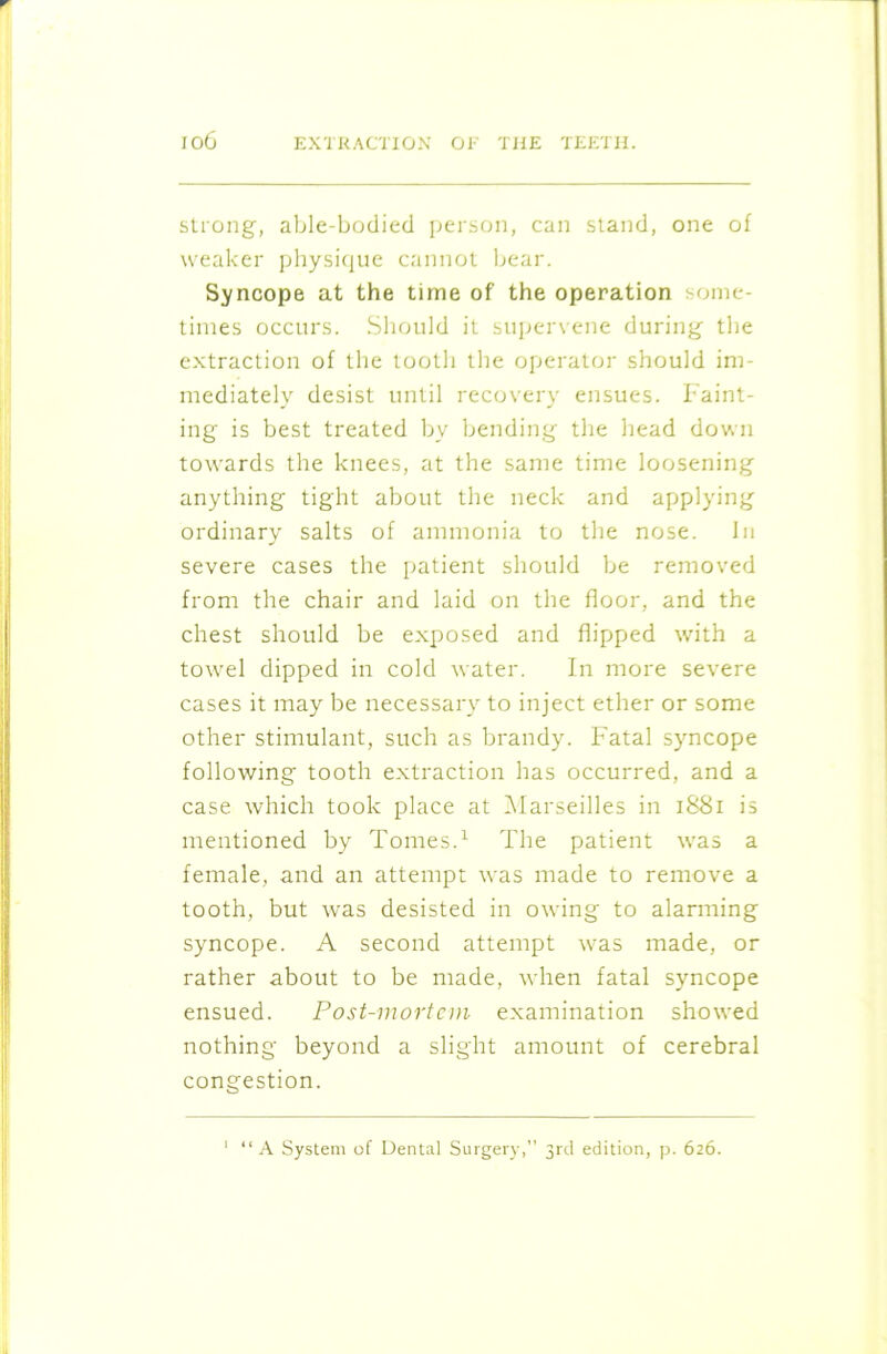 strong, able-bodied person, can stand, one of weaker physique cannot bear. Syncope at the time of the operation some- times occurs. Should it supervene during the extraction of the tooth the operator should im- mediately desist until recovery ensues. Faint- ing is best treated by bending the head down towards the knees, at the same time loosening anything tight about the neck and applying ordinary salts of ammonia to the nose. In severe cases the patient should be removed from the chair and laid on the floor, and the chest should be exposed and flipped with a towel dipped in cold water. In more severe cases it may be necessary to inject ether or some other stimulant, such as brandy. Fatal syncope following tooth extraction has occurred, and a case which took place at Marseilles in 1881 is mentioned by Tomes.1 The patient was a female, and an attempt was made to remove a tooth, but was desisted in owing to alarming syncope. A second attempt was made, or rather about to be made, when fatal syncope ensued. Post-mortem examination showed nothing beyond a slight amount of cerebral congestion. 1 “A System of Dental Surgery,” 3rd edition, p. 626.