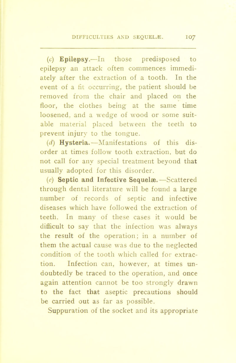 (c) Epilepsy.—In those predisposed to epilepsy an attack often commences immedi- ately after the extraction of a tooth. In the event of a fit occurring, the patient should be removed from the chair and placed on the floor, the clothes being at the same time loosened, and a wedge of wood or some suit- able material placed between the teeth to prevent injury to the tongue. (d) Hysteria.—Manifestations of this dis- order at times follow tooth extraction, but do not call for any special treatment beyond that usually adopted for this disorder. (e) Septic and Infective Sequelae.—Scattered through dental literature will be found a large number of records of septic and infective diseases which have followed the extraction of teeth. In many of these cases it would be difficult to say that the infection was always the result of the operation; in a number of them the actual cause was due to the neglected condition of the tooth which called for extrac- tion. Infection can, however, at times un- doubtedly be traced to the operation, and once again attention cannot be too strongly drawn to the fact that aseptic precautions should be carried out as far as possible. Suppuration of the socket and its appropriate