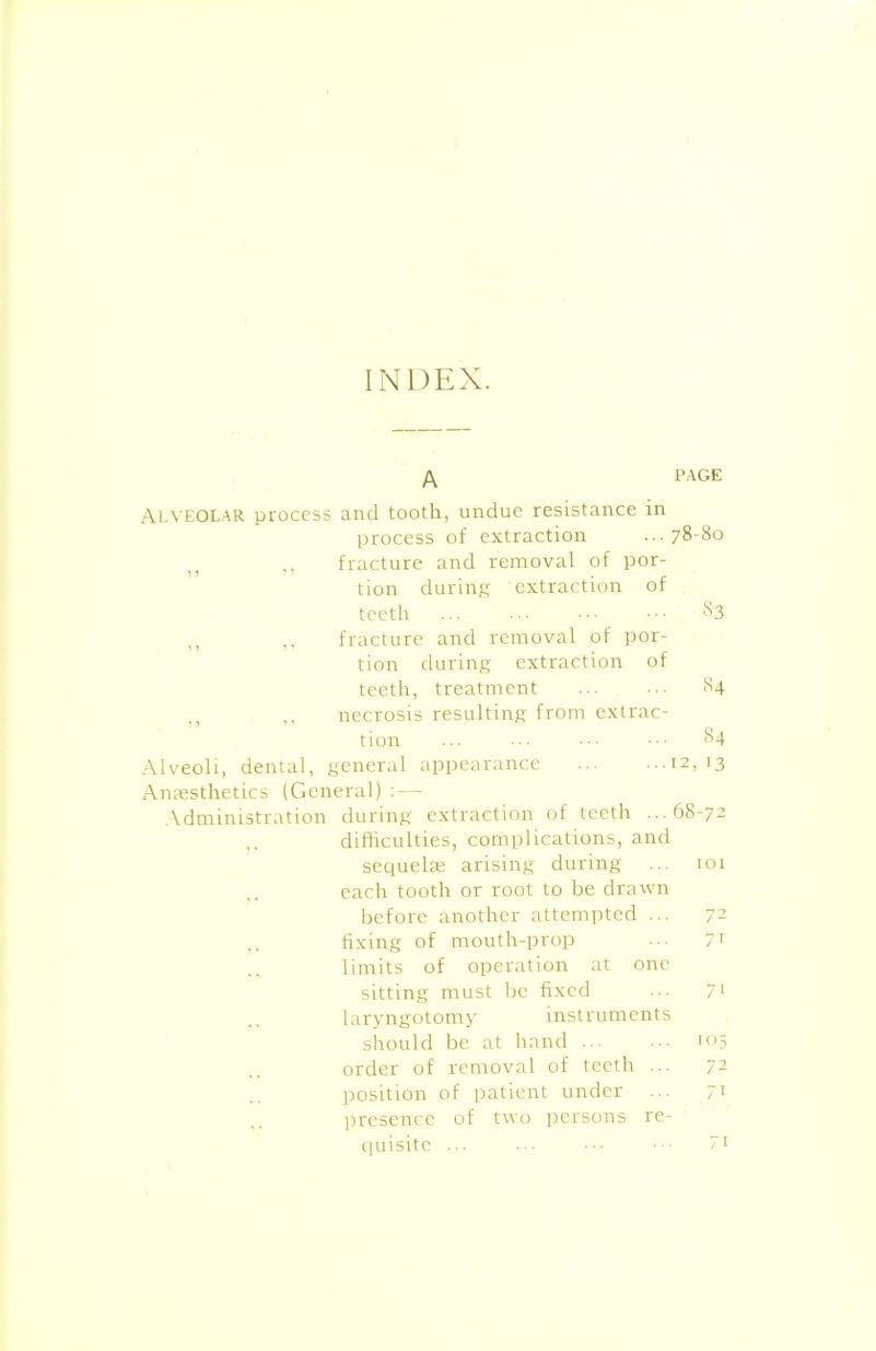 INDEX. /\ PAGE Alveolar process and tooth, undue resistance in process of extraction ...78-80 ,, fracture and removal of por- tion during extraction of teeth ... ••• ••• ^3 ,, ,, fracture and removal of por- tion during extraction of teeth, treatment ... ... 84 necrosis resulting from extrac- tion ... ••• 84 Alveoli, dental, general appearance 12,13 Anaesthetics (General) : — Administration during extraction of teeth ...68-72 .. difficulties, complications, and sequelae arising during ... 101 each tooth or root to be drawn before another attempted ... 72 fixing of mouth-prop ••• 71 limits of operation at one sitting must be fixed ••• 71 laryngotomy instruments should be at hand 105 order of removal of teeth ... 72 position of patient under ... 71 presence of two persons re- quisite ... 7i