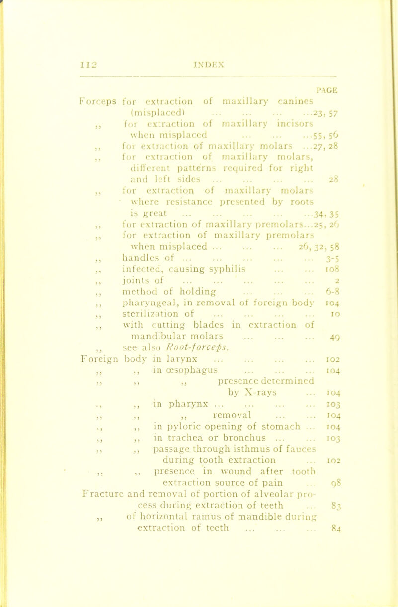 PAGE Forceps for extraction of maxillary canines (misplaced! ... ... ... ■••23,57 ,, for extraction of maxillary incisors when misplaced ... ... •••55,56 ,, for extraction of maxillary molars ...27,28 ,, for extraction of maxillary molars, different patterns required for right and left sides ... ... ... ... 28 ,, for extraction of maxillary molars where resistance presented by roots is great 34- 35 for extraction of maxillary premolars.. 25, 26 for extraction of maxillary premolars when misplaced ... ... ... 26,32 , 58 3 3 handles of ... 3-5 3 3 infected, causing syphilis 108 joints of 2 3 3 metho d of holding 6-8 3 3 phary ngeal, in removal of foreign body 104 3 3 sterilization of 10 3 3 with cutting blades in extraction of man dibular molars 49 3 3 see also Root-forceps. F oreign body in larynx 102 33 3 3 in oesophagus 104 33 3 3 ,, presence determined by X-rays 104 • 3 3 3 in pharynx ... 103 3 3 3 > ,, removal 104 • 3 3 3 in pyloric opening of stomach ... 104 3 3 3 3 in trachea or bronchus ... 103 3 3 3 3 passage through isthmus of fauces during tooth extraction 102 3 3 , , presence in wound after tooth extraction source of pain 98 Fracture and removal of portion of alveolar pro- cess during extraction of teeth 83 of horizontal ramus of mandible during extraction of teeth 84