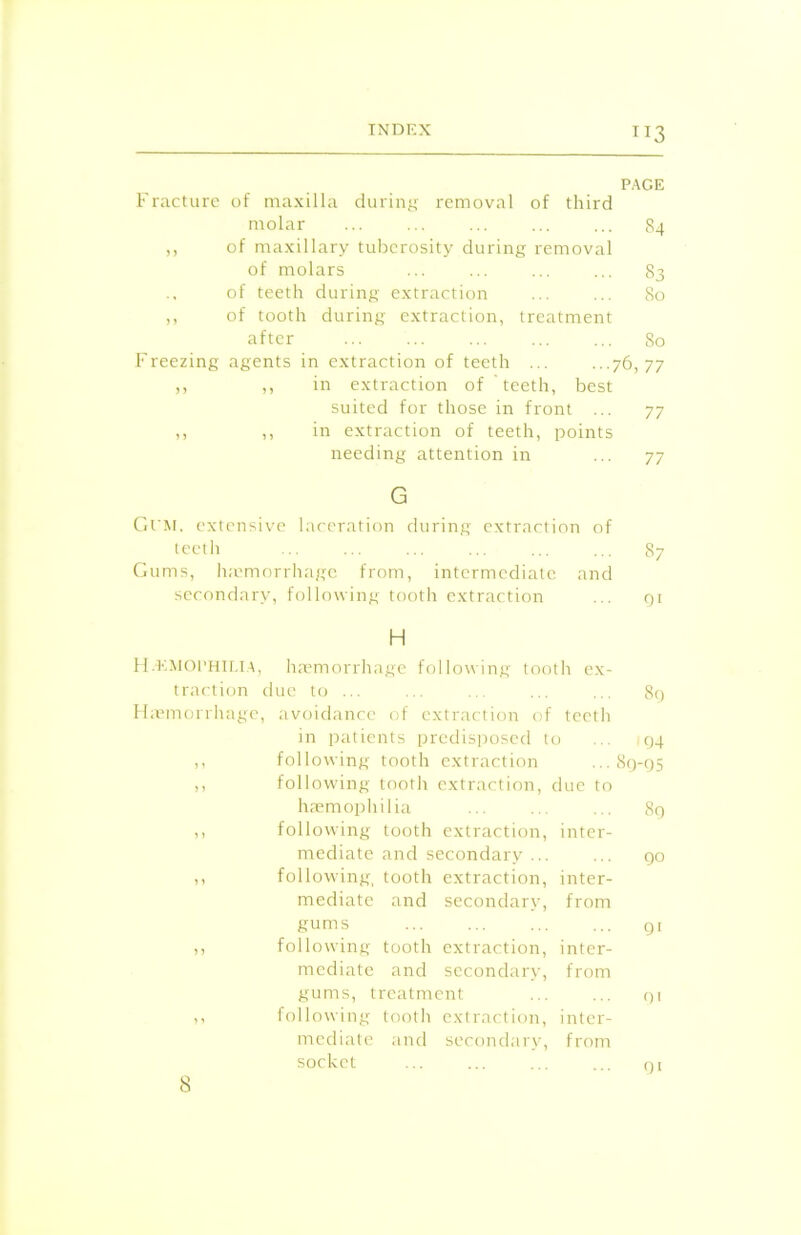 TI3 PAGE Fracture of maxilla during removal of third molar 84 ,, of maxillary tuberosity during removal of molars ... ... ... ... 83 of teeth during extraction ... ... 80 ,, of tooth during extraction, treatment after 80 Freezing agents in extraction of teeth ... ...76,77 ,, ,, in extraction of teeth, best suited for those in front ... 77 ,, ,, in extraction of teeth, points needing attention in ... 77 G Gum. extensive laceration during extraction of teeth 87 Gums, haemorrhage from, intermediate and secondary, following tooth extraction ... qi H Hemophilia, haemorrhage following tooth ex- traction due to ... ... ... ... ... 89 Haemorrhage, avoidance of extraction of teeth in patients predisposed to ... ,94 ,, following tooth extraction ...89-95 ,, following tooth extraction, due to haemophilia ... ... ... 89 ,, following tooth extraction, inter- mediate and secondary ... ... 90 ,, following, tooth extraction, inter- mediate and secondary, from gums 91 n following tooth extraction, inter- mediate and secondary, from gums, treatment ... ... 91 ,, following tooth extraction, inter- mediate and secondary, from socket ... ... ... ... 91 8