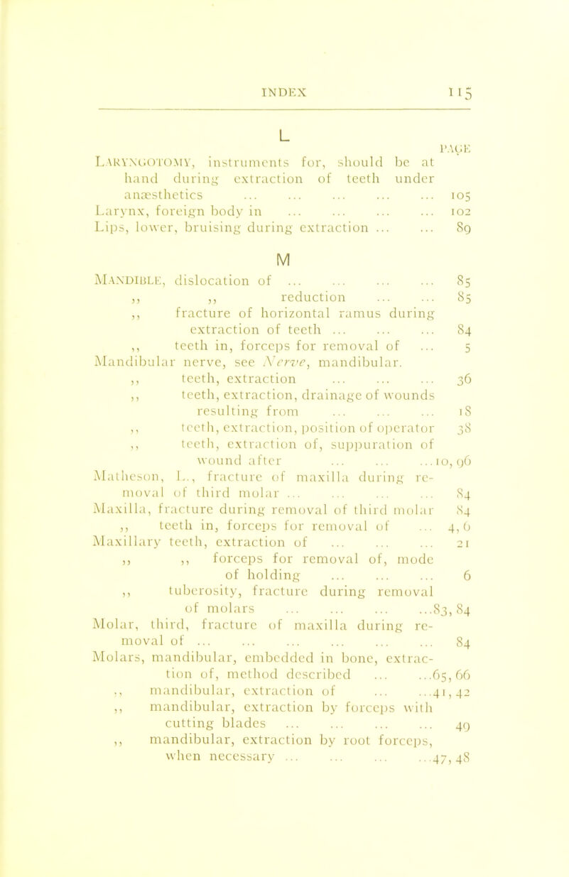 L PAGE Laryngotomy, instruments for, should be at hand during extraction of teeth under anaesthetics ... ... ... ... ... 105 Larynx, foreign body in ... ... ... ... 102 Lips, lower, bruising during extraction ... ... 8q M Mandible, dislocation of ... ... ... ... 85 ,, ,, reduction ... ... 85 ,, fracture of horizontal ramus during extraction of teeth ... ... ... 84 ,, teeth in, forceps for removal of ... 5 Mandibular nerve, see Nerve, mandibular. ,, teeth, extraction ... ... ... 36 ,, teeth, extraction, drainage of wounds resulting from ... ... ... iS ,, teeth, extraction, position of operator 38 ,, teeth, extraction of, suppuration of wound after ... ... ...10,96 Matheson, L., fracture of maxilla during re- moval of third molar ... ... ... ... S4 Maxilla, fracture during removal of third molar 84 ,, teeth in, forceps for removal of ... 4,6 Maxillary teeth, extraction of ... ... ... 21 ,, ,, forceps for removal of, mode of holding ... ... ... 6 ,, tuberosity, fracture during removal of molars ... ... ... ...83,84 Molar, third, fracture of maxilla during re- moval of ... ... ... ... ... ... 84 Molars, mandibular, embedded in bone, extrac- tion of, method described ... ...65,66 ., mandibular, extraction of ... ...41,42 ,, mandibular, extraction by forceps with cutting blades ... ... ... ... 49 ,, mandibular, extraction by root forceps, when necessary ... ... ... ...47,48