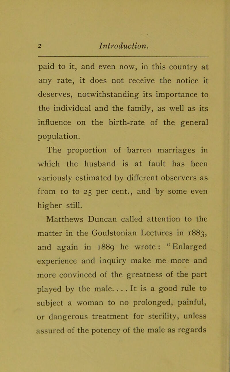 paid to it, and even now, in this country at any rate, it does not receive the notice it deserves, notwithstanding its importance to the individual and the family, as well as its influence on the birth-rate of the general population. The proportion of barren marriages in which the husband is at fault has been variously estimated by different observers as from io to 25 per cent., and by some even higher still. Matthews Duncan called attention to the matter in the Goulstonian Lectures in 1883, and again in 1889 he wrote: “ Enlarged experience and inquiry make me more and more convinced of the greatness of the part played by the male. ... It is a good rule to subject a woman to no prolonged, painful, or dangerous treatment for sterility, unless assured of the potency of the male as regards