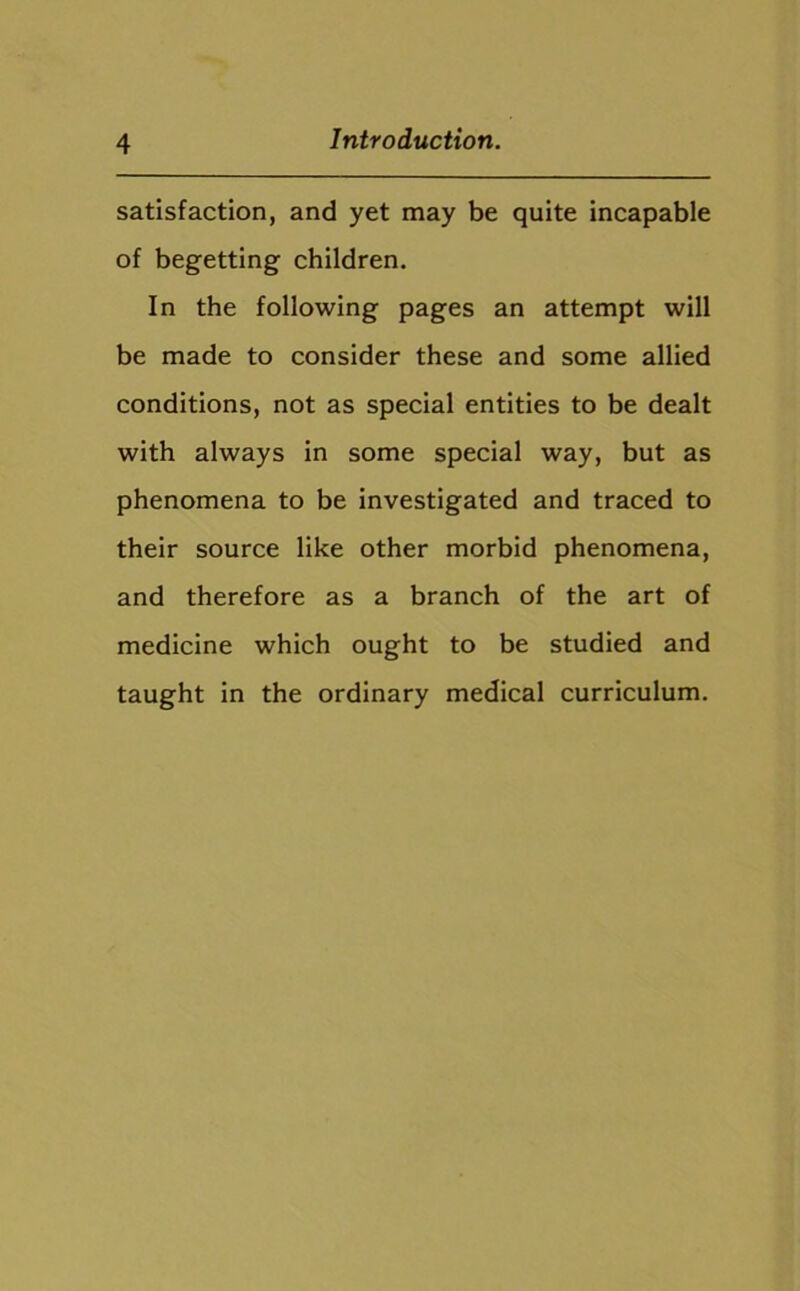 satisfaction, and yet may be quite incapable of begetting children. In the following pages an attempt will be made to consider these and some allied conditions, not as special entities to be dealt with always in some special way, but as phenomena to be investigated and traced to their source like other morbid phenomena, and therefore as a branch of the art of medicine which ought to be studied and taught in the ordinary medical curriculum.