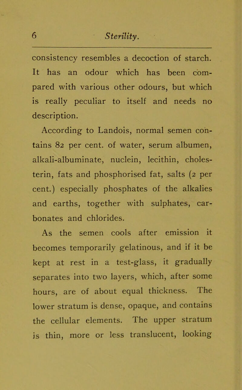 consistency resembles a decoction of starch. It has an odour which has been com- pared with various other odours, but which is really peculiar to itself and needs no description. According to Landois, normal semen con- tains 82 per cent, of water, serum albumen, alkali-albuminate, nuclein, lecithin, choles- terin, fats and phosphorised fat, salts (2 per cent.) especially phosphates of the alkalies and earths, together with sulphates, car- bonates and chlorides. As the semen cools after emission it becomes temporarily gelatinous, and if it be kept at rest in a test-glass, it gradually separates into two layers, which, after some hours, are of about equal thickness. The lower stratum is dense, opaque, and contains the cellular elements. The upper stratum is thin, more or less translucent, looking
