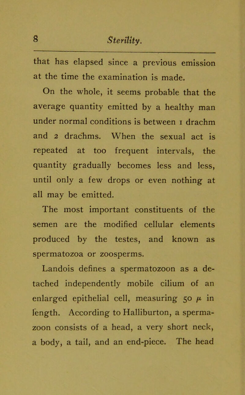 that has elapsed since a previous emission at the time the examination is made. On the whole, it seems probable that the average quantity emitted by a healthy man under normal conditions is between i drachm and 2 drachms. When the sexual act is repeated at too frequent intervals, the quantity gradually becomes less and less, until only a few drops or even nothing at all may be emitted. The most important constituents of the semen are the modified cellular elements produced by the testes, and known as spermatozoa or zoosperms. Landois defines a spermatozoon as a de- tached independently mobile cilium of an enlarged epithelial cell, measuring 50 /j. in length. According to Halliburton, a sperma- zoon consists of a head, a very short neck, a body, a tail, and an end-piece. The head