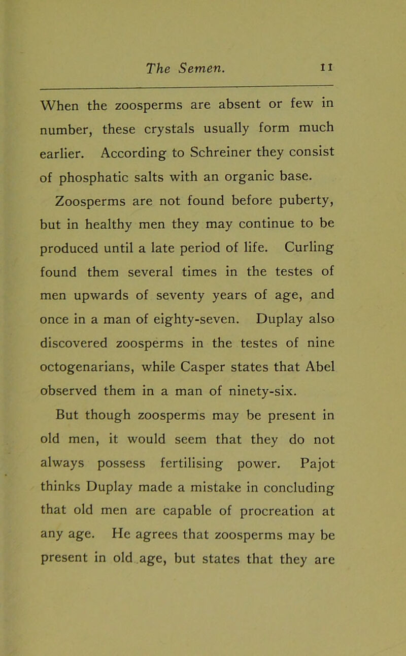 When the zoosperms are absent or few in number, these crystals usually form much earlier. According to Schreiner they consist of phosphatic salts with an organic base. Zoosperms are not found before puberty, but in healthy men they may continue to be produced until a late period of life. Curling found them several times in the testes of men upwards of seventy years of age, and once in a man of eighty-seven. Duplay also discovered zoosperms in the testes of nine octogenarians, while Casper states that Abel observed them in a man of ninety-six. But though zoosperms may be present in old men, it would seem that they do not always possess fertilising power. Pajot thinks Duplay made a mistake in concluding that old men are capable of procreation at any age. He agrees that zoosperms may be present in old age, but states that they are