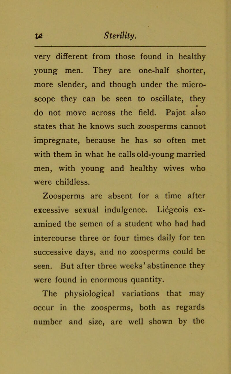 very different from those found in healthy young men. They are one-half shorter, more slender, and though under the micro- scope they can be seen to oscillate, they do not move across the field. Pajot also states that he knows such zoosperms cannot impregnate, because he has so often met with them in what he calls old-young married men, with young and healthy wives who were childless. Zoosperms are absent for a time after excessive sexual indulgence. Liegeois ex- amined the semen of a student who had had intercourse three or four times daily for ten successive days, and no zoosperms could be seen. But after three weeks’ abstinence they were found in enormous quantity. The physiological variations that may occur in the zoosperms, both as regards number and size, are well shown by the