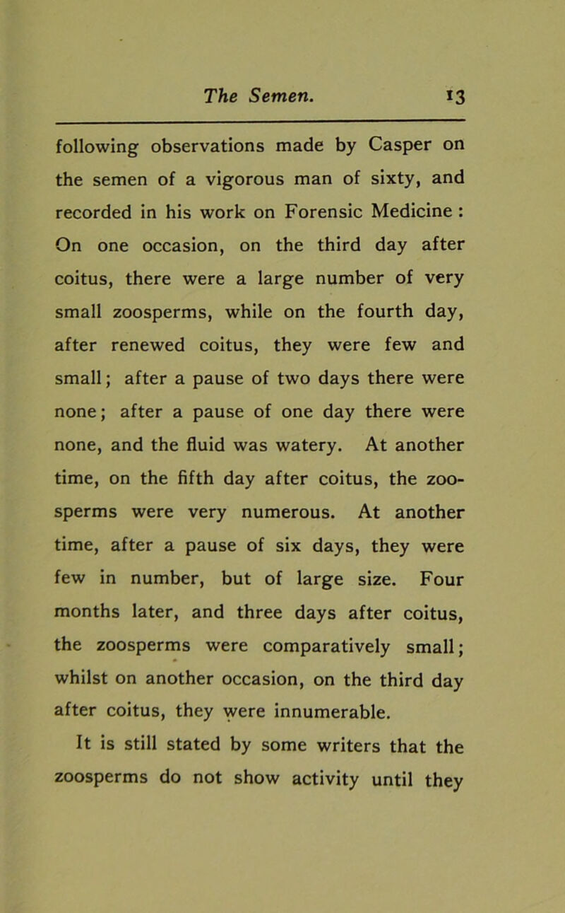 following observations made by Casper on the semen of a vigorous man of sixty, and recorded in his work on Forensic Medicine : On one occasion, on the third day after coitus, there were a large number of very small zoosperms, while on the fourth day, after renewed coitus, they were few and small; after a pause of two days there were none; after a pause of one day there were none, and the fluid was watery. At another time, on the fifth day after coitus, the zoo- sperms were very numerous. At another time, after a pause of six days, they were few in number, but of large size. Four months later, and three days after coitus, the zoosperms were comparatively small; whilst on another occasion, on the third day after coitus, they were innumerable. It is still stated by some writers that the zoosperms do not show activity until they