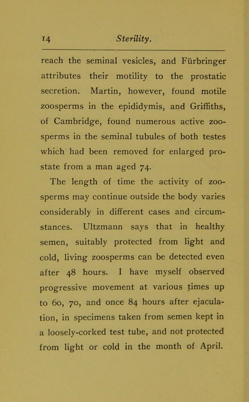 reach the seminal vesicles, and Fiirbringer attributes their motility to the prostatic secretion. Martin, however, found motile zoosperms in the epididymis, and Griffiths, of Cambridge, found numerous active zoo- sperms in the seminal tubules of both testes which had been removed for enlarged pro- state from a man aged 74. The length of time the activity of zoo- sperms may continue outside the body varies considerably in different cases and circum- stances. Ultzmann says that in healthy semen, suitably protected from light and cold, living zoosperms can be detected even after 48 hours. I have myself observed progressive movement at various times up to 60, 70, and once 84 hours after ejacula- tion, in specimens taken from semen kept in a loosely-corked test tube, and not protected from light or cold in the month of April.