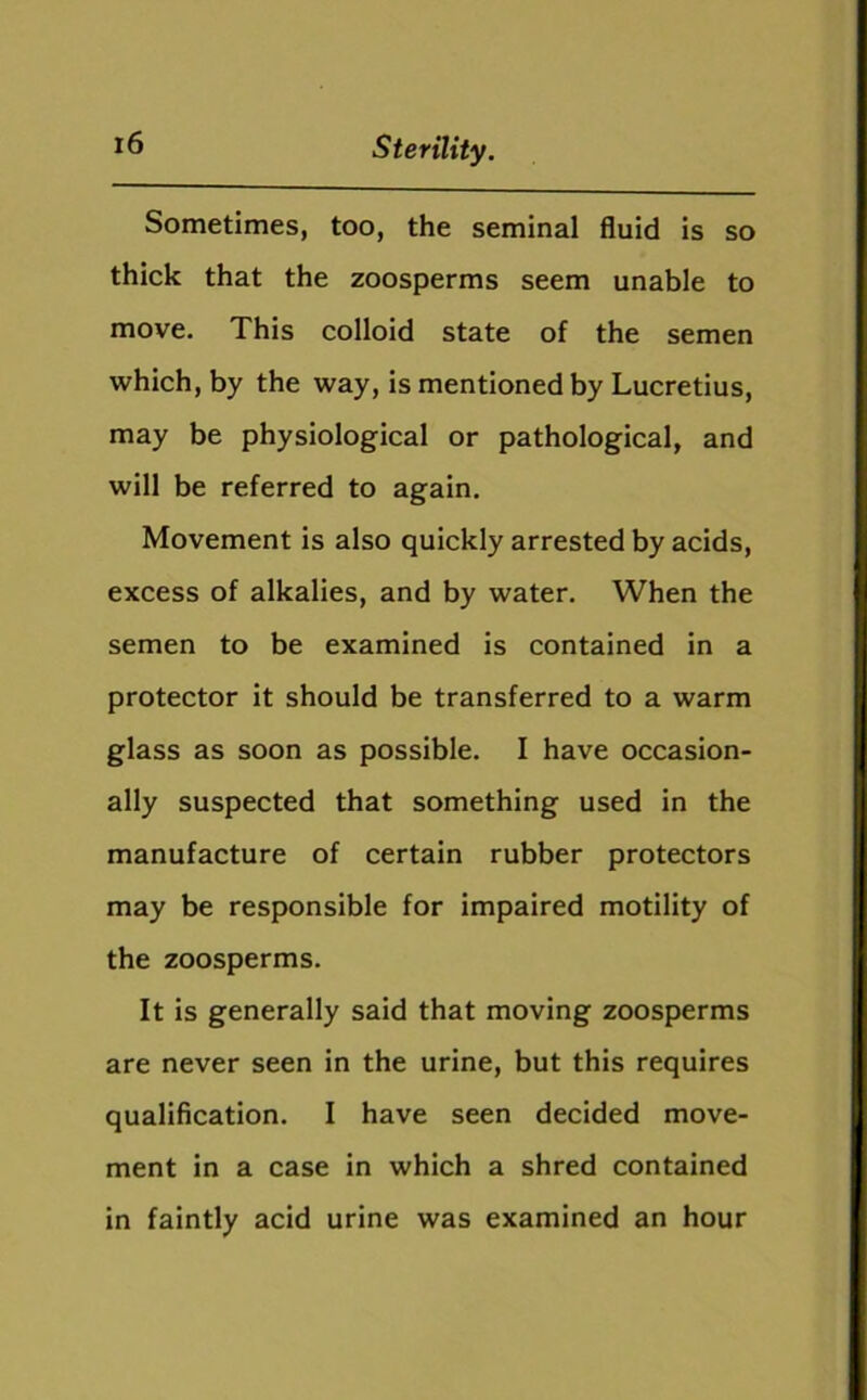 Sometimes, too, the seminal fluid is so thick that the zoosperms seem unable to move. This colloid state of the semen which, by the way, is mentioned by Lucretius, may be physiological or pathological, and will be referred to again. Movement is also quickly arrested by acids, excess of alkalies, and by water. When the semen to be examined is contained in a protector it should be transferred to a warm glass as soon as possible. I have occasion- ally suspected that something used in the manufacture of certain rubber protectors may be responsible for impaired motility of the zoosperms. It is generally said that moving zoosperms are never seen in the urine, but this requires qualification. I have seen decided move- ment in a case in which a shred contained in faintly acid urine was examined an hour