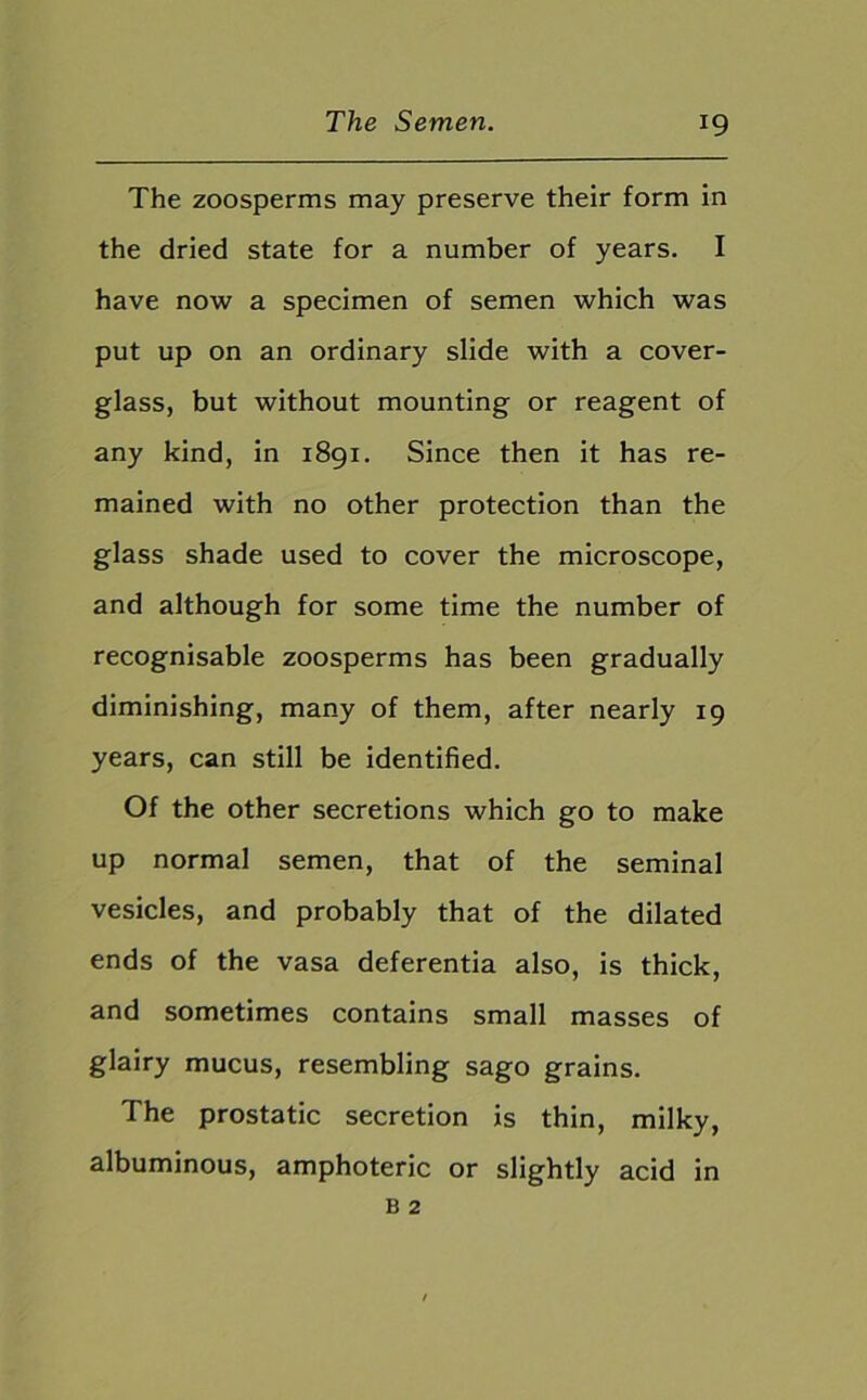The zoosperms may preserve their form in the dried state for a number of years. I have now a specimen of semen which was put up on an ordinary slide with a cover- glass, but without mounting or reagent of any kind, in 1891. Since then it has re- mained with no other protection than the glass shade used to cover the microscope, and although for some time the number of recognisable zoosperms has been gradually diminishing, many of them, after nearly 19 years, can still be identified. Of the other secretions which go to make up normal semen, that of the seminal vesicles, and probably that of the dilated ends of the vasa deferentia also, is thick, and sometimes contains small masses of glairy mucus, resembling sago grains. The prostatic secretion is thin, milky, albuminous, amphoteric or slightly acid in