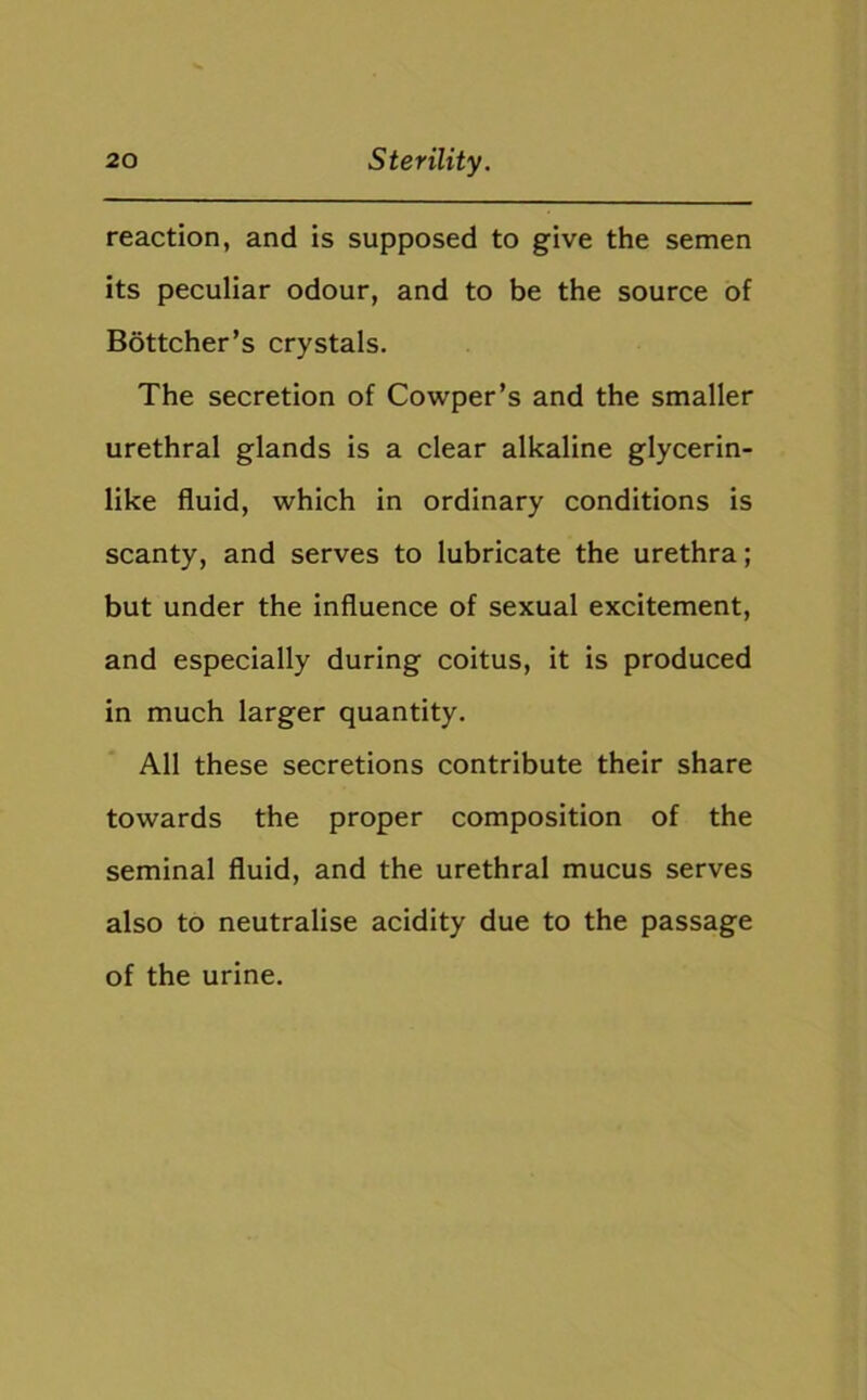 reaction, and is supposed to give the semen its peculiar odour, and to be the source of Bottcher’s crystals. The secretion of Cowper’s and the smaller urethral glands is a clear alkaline glycerin- like fluid, which in ordinary conditions is scanty, and serves to lubricate the urethra; but under the influence of sexual excitement, and especially during coitus, it is produced in much larger quantity. All these secretions contribute their share towards the proper composition of the seminal fluid, and the urethral mucus serves also to neutralise acidity due to the passage of the urine.