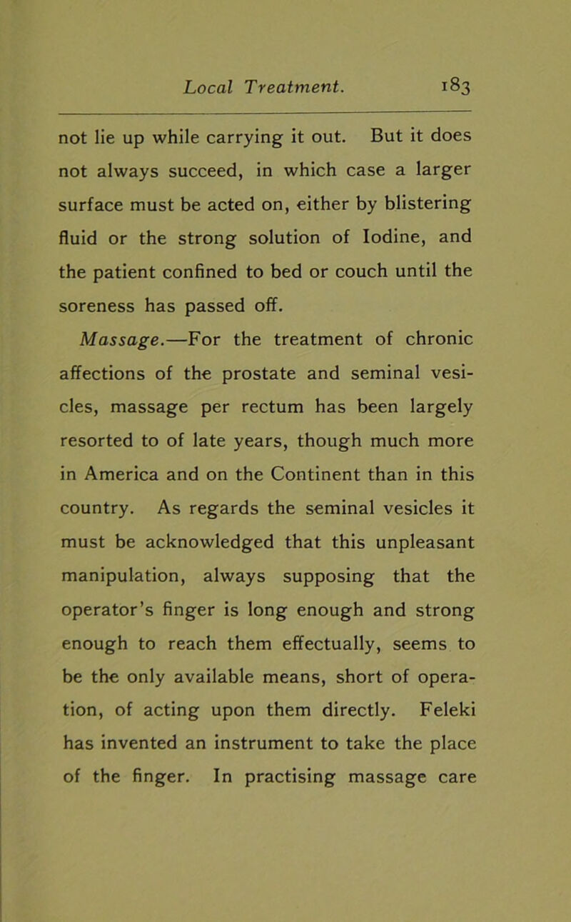 not lie up while carrying it out. But it does not always succeed, in which case a larger surface must be acted on, either by blistering fluid or the strong solution of Iodine, and the patient confined to bed or couch until the soreness has passed off. Massage.—For the treatment of chronic affections of the prostate and seminal vesi- cles, massage per rectum has been largely resorted to of late years, though much more in America and on the Continent than in this country. As regards the seminal vesicles it must be acknowledged that this unpleasant manipulation, always supposing that the operator’s finger is long enough and strong enough to reach them effectually, seems to be the only available means, short of opera- tion, of acting upon them directly. Feleki has invented an instrument to take the place of the finger. In practising massage care