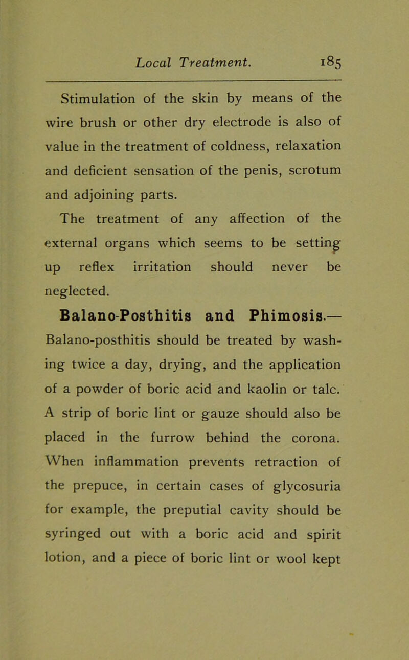 Stimulation of the skin by means of the wire brush or other dry electrode is also of value in the treatment of coldness, relaxation and deficient sensation of the penis, scrotum and adjoining parts. The treatment of any affection of the external organs which seems to be setting up reflex irritation should never be neglected. Balano Posthitis and Phimosis.— Balano-posthitis should be treated by wash- ing twice a day, drying, and the application of a powder of boric acid and kaolin or talc. A strip of boric lint or gauze should also be placed in the furrow behind the corona. When inflammation prevents retraction of the prepuce, in certain cases of glycosuria for example, the preputial cavity should be syringed out with a boric acid and spirit lotion, and a piece of boric lint or wool kept