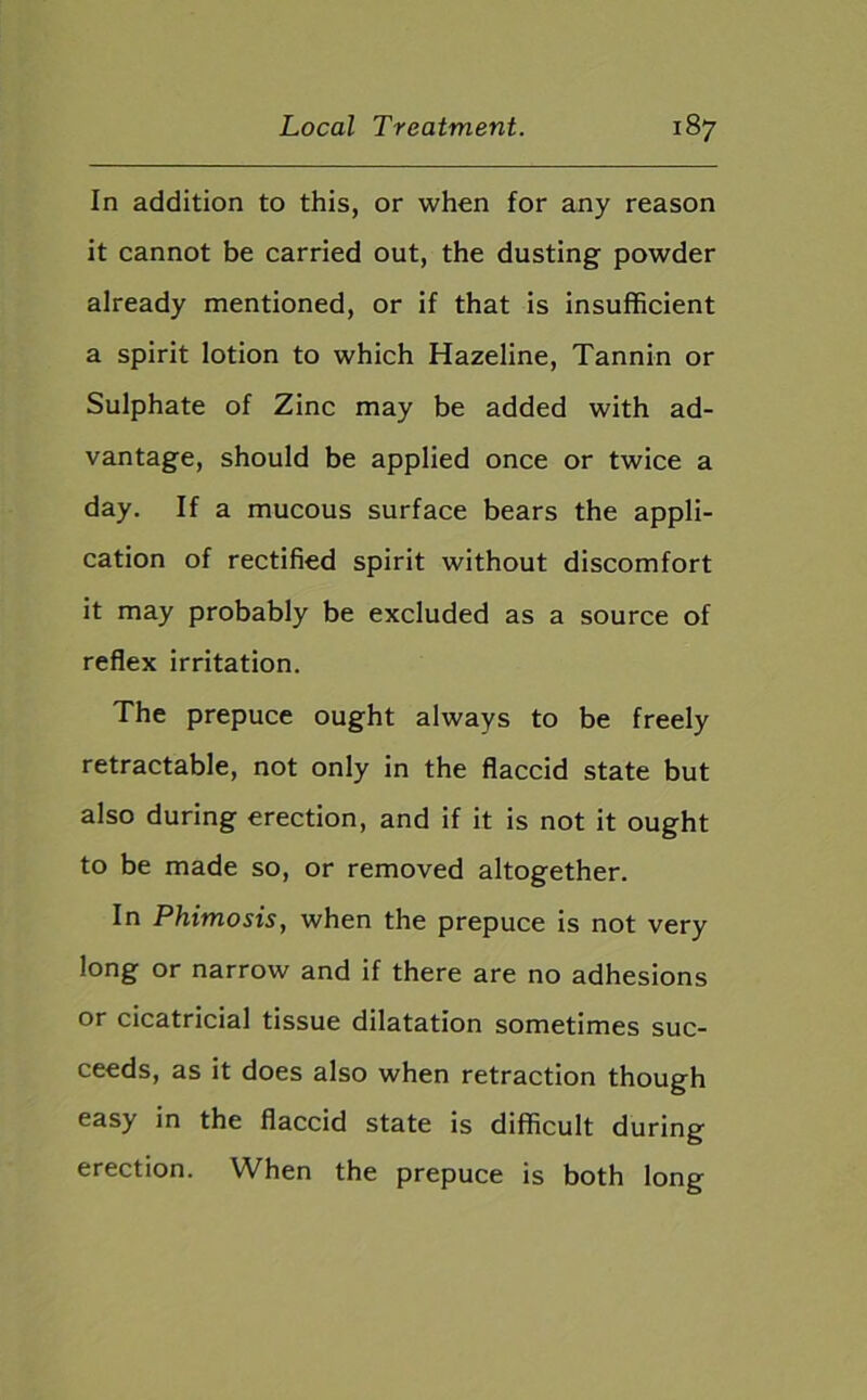 In addition to this, or when for any reason it cannot be carried out, the dusting powder already mentioned, or if that is insufficient a spirit lotion to which Hazeline, Tannin or Sulphate of Zinc may be added with ad- vantage, should be applied once or twice a day. If a mucous surface bears the appli- cation of rectified spirit without discomfort it may probably be excluded as a source of reflex irritation. The prepuce ought always to be freely retractable, not only in the flaccid state but also during erection, and if it is not it ought to be made so, or removed altogether. In Phimosis, when the prepuce is not very long or narrow and if there are no adhesions or cicatricial tissue dilatation sometimes suc- ceeds, as it does also when retraction though easy in the flaccid state is difficult during erection. When the prepuce is both long