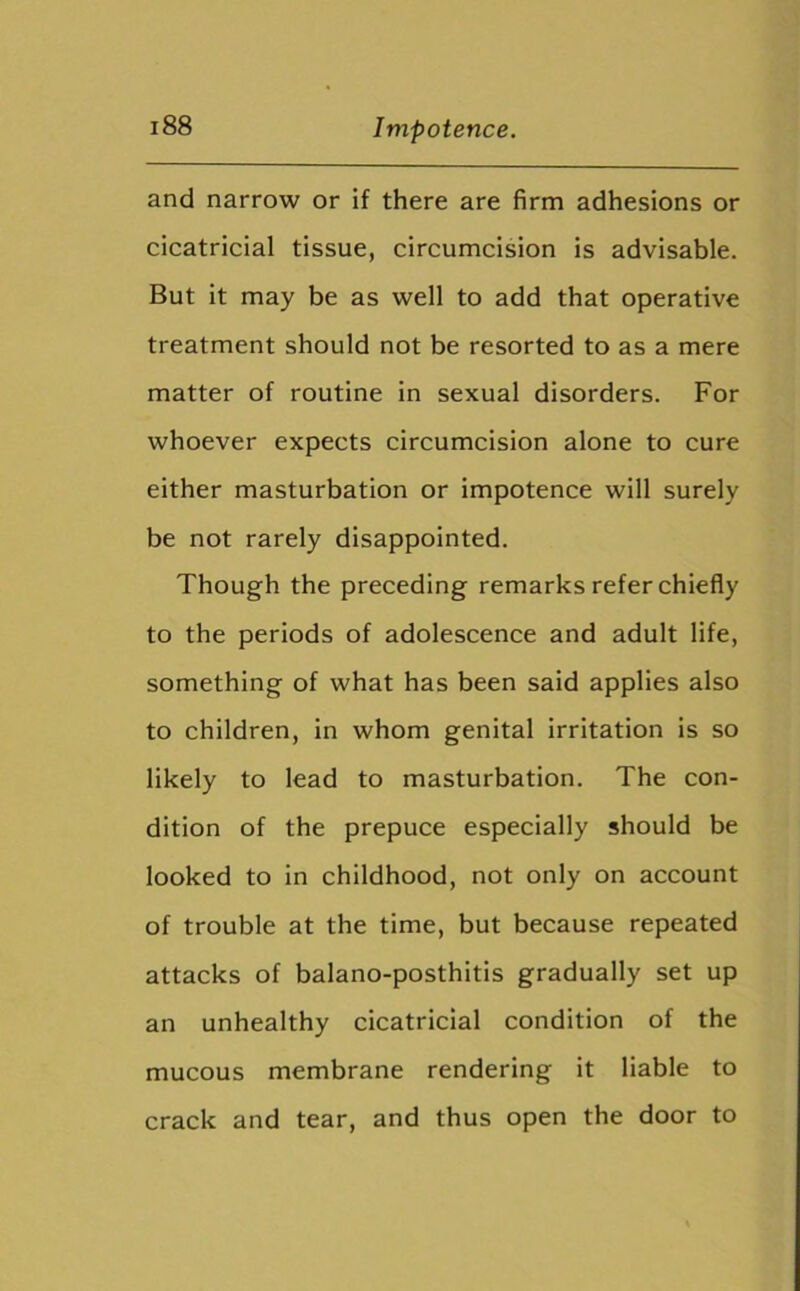 and narrow or if there are firm adhesions or cicatricial tissue, circumcision is advisable. But it may be as well to add that operative treatment should not be resorted to as a mere matter of routine in sexual disorders. For whoever expects circumcision alone to cure either masturbation or impotence will surely be not rarely disappointed. Though the preceding remarks refer chiefly to the periods of adolescence and adult life, something of what has been said applies also to children, in whom genital irritation is so likely to lead to masturbation. The con- dition of the prepuce especially should be looked to in childhood, not only on account of trouble at the time, but because repeated attacks of balano-posthitis gradually set up an unhealthy cicatricial condition of the mucous membrane rendering it liable to crack and tear, and thus open the door to