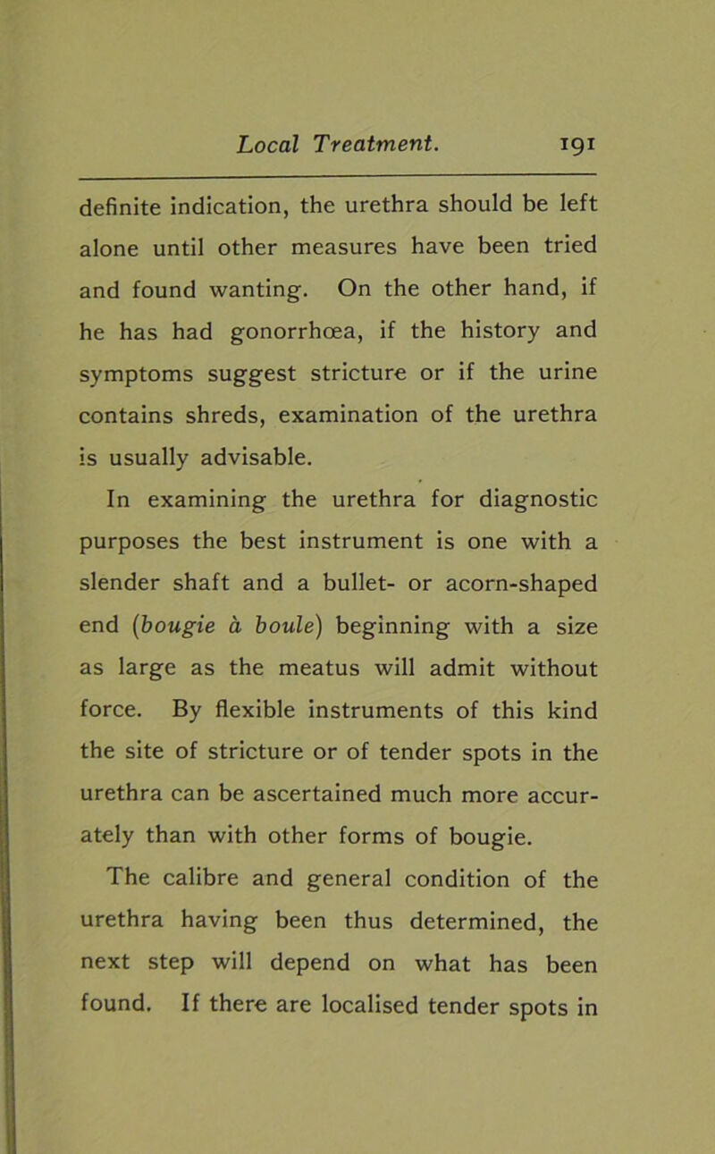 definite indication, the urethra should be left alone until other measures have been tried and found wanting. On the other hand, if he has had gonorrhoea, if the history and symptoms suggest stricture or if the urine contains shreds, examination of the urethra is usually advisable. In examining the urethra for diagnostic purposes the best instrument is one with a slender shaft and a bullet- or acorn-shaped end (bougie a boule) beginning with a size as large as the meatus will admit without force. By flexible instruments of this kind the site of stricture or of tender spots in the urethra can be ascertained much more accur- ately than with other forms of bougie. The calibre and general condition of the urethra having been thus determined, the next step will depend on what has been found. If there are localised tender spots in