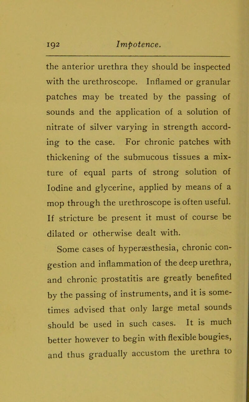 the anterior urethra they should be inspected with the urethroscope. Inflamed or granular patches may be treated by the passing of sounds and the application of a solution of nitrate of silver varying in strength accord- ing to the case. For chronic patches with thickening of the submucous tissues a mix- ture of equal parts of strong solution of Iodine and glycerine, applied by means of a mop through the urethroscope is often useful. If stricture be present it must of course be dilated or otherwise dealt with. Some cases of hyperaesthesia, chronic con- gestion and inflammation of the deep urethra, and chronic prostatitis are greatly benefited by the passing of instruments, and it is some- times advised that only large metal sounds should be used in such cases. It is much better however to begin with flexible bougies, and thus gradually accustom the urethra to