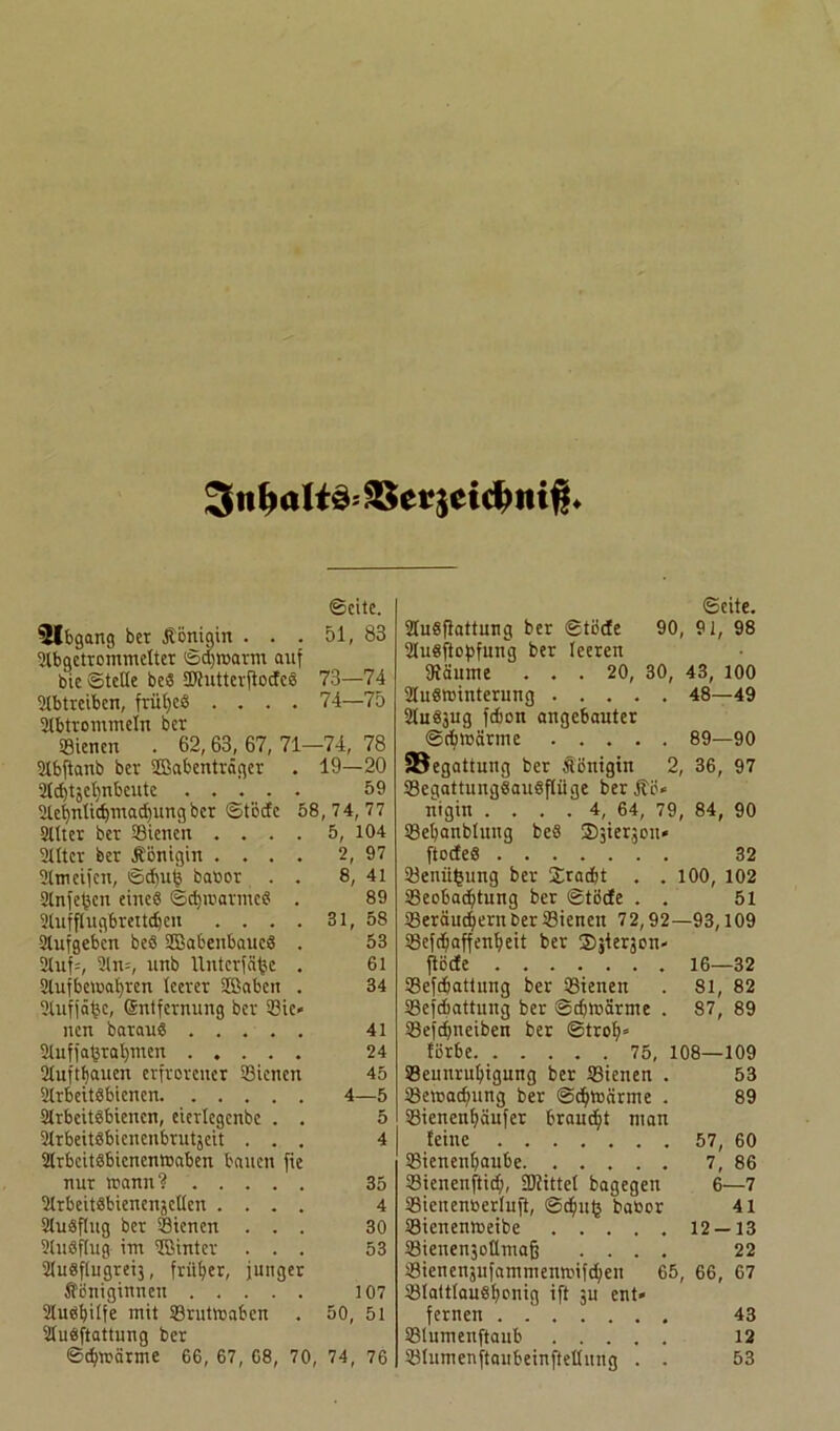 3tibalto SSetjeidwiß* Seite. 5lbgang bet Äönigtn . . . 51, 83 Slbgctrommclter Sdjroarm auf bie Stelle be« SCRutterflocfcö 73—74 Stbtreibcn, frühes .... 74—75 Stbtrommetu ber Sienen . 62, 63, 67, 71-74, 78 Stbfianb ber Sßabenträger . 19—20 2ld)tjel)nbeitte 59 Slef)ntidjmacf)ung ber ©tötfc 58,74,77 Sitter ber SSienett .... 5, 104 Sllter ber Königin .... 2, 97 Slmcifcn, Sd)u^ baror . . 8, 41 Slnfef3cn eines Scfytüarmed . 89 Slufflugbrettdjcn . . . . 31, 58 Slufgebcn beS SOßabenbaucg . 53 Stuf;, 31 n=, unb llntcrfä^e . 61 Stufbe>oat)ren tcerer Sffiaben . 34 Stufjäfje, (Sntfcrnung ber 53ie* neu baraug 41 Stuffaferatjmen 24 Stufttjauen erfrorener 33iencn 45 Slrbeitgbienen 4—5 Slrbeitgbienen, eiertegenbe . . 5 Strbeitbbienenbrutjcit ... 4 Strbcitgbicnentoaben bauen fie nur wann? 35 Strbeitäbieucnjetten .... 4 Stugfhtg ber 39ienen ... 30 Slugflug- im Sßinter ... 53 Studftugreij, früher, junger Königinnen ..... 107 Slugfyitfe mit 93rutmaben . 50, 51 Stugftattung ber Schwärme 66, 67, 68, 70, 74, 76 ©eite. Stugftattung ber Stüde 90, 91, 98 Stugftopfung ber teeren Staunte ... 20, 30, 43, 100 Stugrointerung ..... 48—49 Studäug fdjon angebauter Sdnnärme 89—90 58egattutig ber Königin 2, 36, 97 SBegattungSauSftiige berKü* nigin . . . . 4, 64, 79, 84, 90 33et)anbtuug beS Sjie^ou» ftodteö 32 33enii^ung ber Xradjt . . 100, 102 Sßeobadjtung ber Stüde . . 51 SSeräudjernberSienett 72,92—93,109 tSefdjaffenfyeit ber Sjterjon» ftöde 16—32 SSefdjattung ber 33ienen . 81, 82 Sßefdbattung ber Sdmärme . 87, 89 SBefdjneiben ber Strolj» türbe 75, 108—109 93eunrut>igung ber 33ienen . 53 SBetracfmng ber Scfytocirme . 89 S3ienent)äufer brauet man feine ....... 57, 60 SSienentjaube. ..... 7, 86 SSienenftidj, SD?ittet bagegen 6—7 SSienenfcertufi, Sc^utj baoor 41 S3ienentneibe 12 — 13 SBienenjottmafj .... 22 33ienen3ufammenn>ifd;eu 65, 66, 67 SBIatttaugfyonig ift ju ent» fernen . 43 tßtnmenftaub 12 Stlumenftaubeinftetlung . . 53