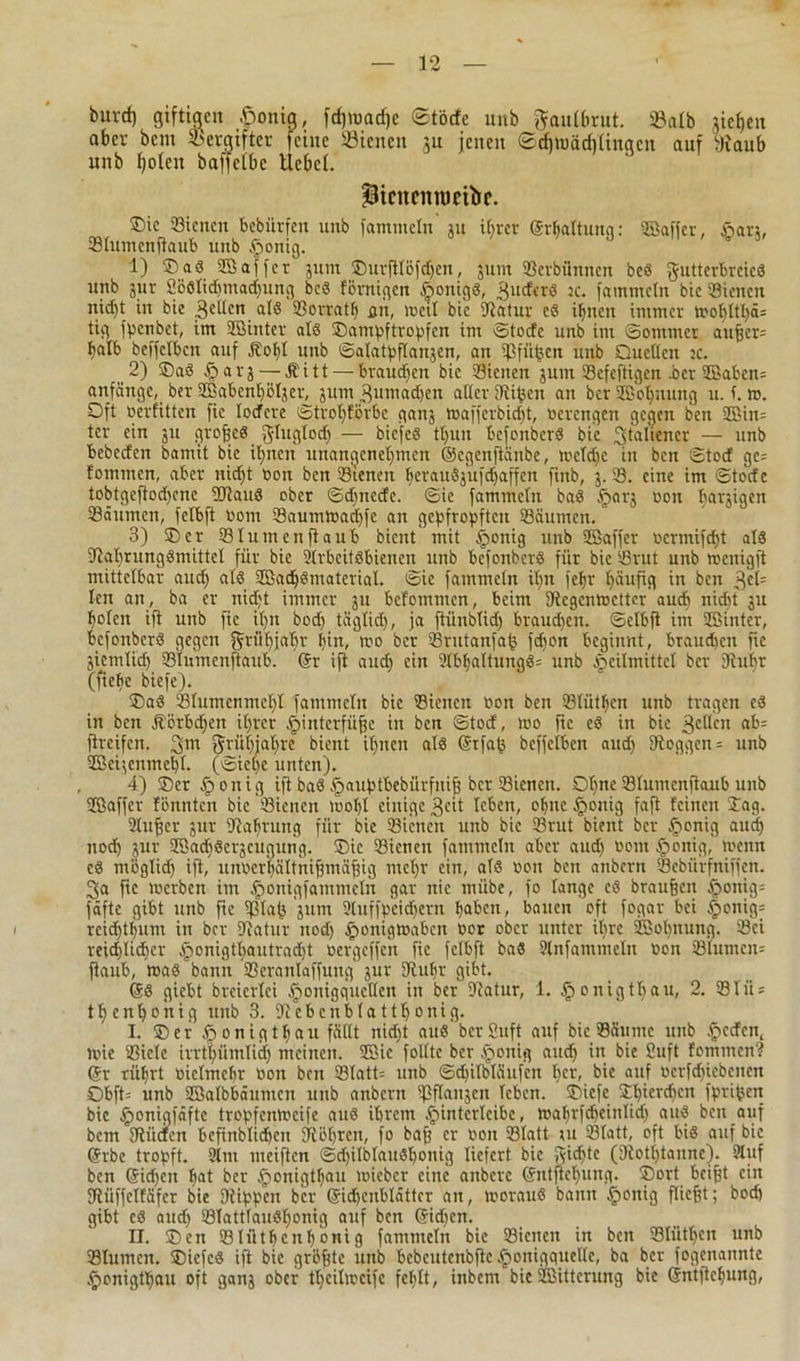 burd) giftigen £onig, fdpuadje Stöcfe unb ftaulbrut. 93alb jic()en aber bem Vergifter feine 33iencn ut jenen Sdbwädiüngcn auf yiaub unb holen baffclbc Hebet. picitcnroettJe. ®ie Sienen bebürfen unb fammetn' jit ihrer ©rhaltung: ©affer, §ar», Slumenftaub unb Honig. 1) ®ad ©affer jum ®urfttbfd)en, 511111 SBevbiinnen beö VJxitterBreieö unb 511t 2öölid)inad)iing bed fernigen öoitigö, 3uderd jc. fammetn bic Stetten nid)t in bie gelten als Sorratf) qn, »eil bic Statur cd ihnen immer »ohttl)ä= tig fpenbet, im ©inter atd ®ampftropfen im ©toefe unb im ©ommet außer= halb beffelbcn auf jtol)l unb ©atatpfta^en, an Sfnßen unb Quellen :c. 2) ®ad f?arj — Äitt— braunen bic Sicneii 5U111 Sefeftigen Per ©aben: anfänge, ber ©abenl)ötjer, 511m 3umad;en alter Siißen an ber ©offnung u. f. ». Oft oerfitten fic lodere ©trot)forbe ganj »afferbidjt, oerengen gegen ben ©in= tcr ein 511 qroßed J-tugtod) — biefed tt)un befonberd bic Italiener — unb bebeden bantit bic iljnen unangenehmen ©egenjiänbe, toetd)C in ben ©toef ge= fommen, aber nidjt oon ben Stenen heraudjufdjaffen ftnb, 5. S. eine im ©totfe tobtgeftodpne SStaud ober ©d)nede. ©ie fammetn bad Hof? oon harjigen Säumen, fetbft 0011t Saum»ad)fe an gepfropften Säumen. 3) Oer Stumenfiaub bient mit gültig unb ©affer ücrmifd)t atd Stahrungdmittet für bie Strbeitdbienen unb befonberd für bie Srut unb hjcnigft mittelbar and) atd ©adjdmateriat. ©ie fammcln it)it feljr häufig in ben 3*1= ten an, ba er nietet immer 511 befontmen, beim Stegcn»cttcr auch nicht 511 holen ift unb fic itjn bod) täglich, ja fiünbtid) braud)en. ©ctbft int aBinter, befonberd gegen ffrtihjabr hin, '00 ber Srutanfaß fdjon beginnt, braudieu fie äiemtid) Stumcnftaub. @r ift aud) ein 2tbt)attungd: unb Heilmittel ber Stupf (ftehc biefe). ®ad Stumenmeht fammetn bic Sienen oon ben Sliithen unb tragen cd in ben jtörbdjen ihrer Hinterfüße in ben ©tod, »0 ftc ed in bic ßcUcu ab: fireifen. 3m tJtüfjahre bient ihnen atd Srfaß beffelbcn and) 9toggen = unb ©ei;enmel)t. (Siehe unten). 4) ®er Honig ift bad Hauptbebürfnip ber Sicneii. Ohne Stumcnftaub unb ©affer tonnten bic Sienen ioo(t einige 3cit leben, ohne Honig faft feinen ®ag. Slußcr gur Nahrung für bie Sienen unb bie Srut bient ber Honig aud) nod) jur ©adjdcrgcugung. Oie Sienen fammetn aber aud) 00m Honig, meint cd ntöglid) ift, unoeri)ältnißmäßig met)r ein, atd oon ben anbern Sebürfniffen. 3a fic loerbcn im Honigfammctn gar nie miibe, fo lange cd braußeit Honig= fäfte gibt unb fie S3laß junt Stuffpeidjern haben, bauen oft fogar bei Honig: rcid)thum in ber Statur uod) H°nigtoabcn oor ober unter ihre ©oßnung. Sei reid)tid)er H°nigthautrad)t oergeffen fie fetbft bad Slnfammetit oon SIumcit= (taub, »ad bann Serantaffung sur Stuhr gibt. ©d giebt breiertei Honigqucllen in ber Statur, 1. Honigtliau, 2. Stü = thenhoitig unb 3. Stcbenblatthonig. I. ®er Honigthau fällt nid)t aud’ berSuft auf bie Säume unb fycäm, »ie Siele urthümtid) meinen, ©ie foltte ber Honig aud) in bie Suft fommen? ©r rührt oietmehr oon ben Statt: unb ©djitbtäufen ber, bie auf ocrfdjicbcnen Obft: unb ©atbbäumcn unb anbern ißftanjen leben. ®iefe ®t)ierd)cn fprißert bie Honigfäfte tropfentoeife aud ihrem H>intcrtcibe, »ahrfdieinlid) aud ben auf bem Stücfcn befinbtidjeu Stötten, fo baß er Oon Statt ui Statt, oft bid auf bie ©rbe tropft. 2lm meiften ©djilblaudhonig liefert bic gierte (Stott)tannc). 2tuf ben ©id)cit hat ber Honigthau »ieber eine anberc ©ntftehunq. ®ort beißt ein SRüffctfäfer bie Stippen ber ©idjcublättcr an, »oraud bann Honig fließt; bod) gibt cd aud) Statttaudt)onig auf ben ©id)en. II. ®en Slüthenhonig fammetn bie Sienen in ben Slütßen unb Stumcn. ®icfcd ift bic grüßte unb bebcutcnbftc Honigquelle, ba ber fogenannte Honigthau oft ganj ober tl)eit»cifc fehlt, inbem bie©ittcrung bie ©ntftchung,