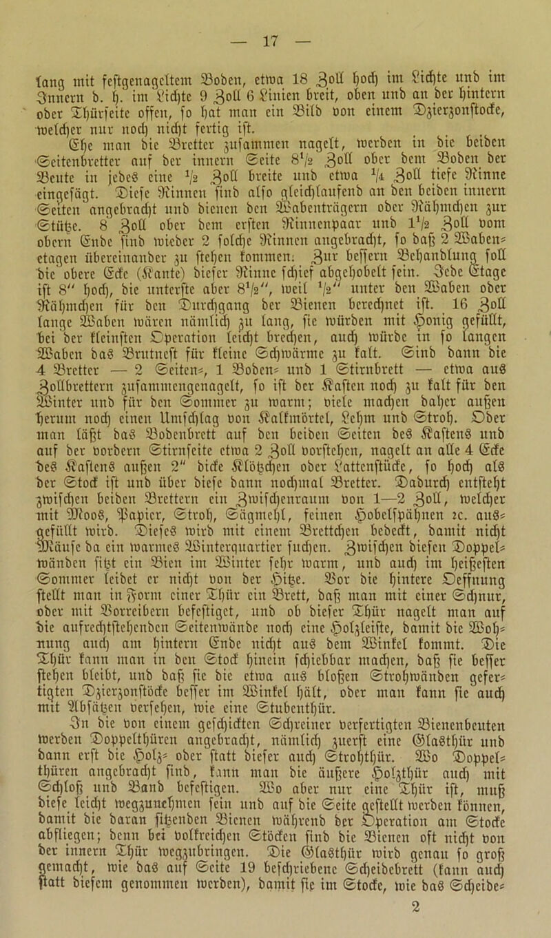 lang mit feftgenagcltem 23oben, etwa 18 Boll l)od) tut Sidjte unb tm Innern b. 1). im l'idjtc 9 Boll 6 Linien breit, oben unb au bei- I)tntern ober ®l)ürfeitc offen, fo bat man ein Silb oon einem Sjicrjonftocte, meldjer nur nod) nid)t fertig ift. 61)c man bic Sörettcr 3ufamntcn nagelt, merben in bic beiben «Seitenbretter auf ber innern Seite 8l/2 3°d °^cr ^cm 33oben ber Scutc in jebeö eine 'fe Boll breite unb etwa % 3°d tiefe Dtinne cingcfägt. ®icfc binnen finb atfo glcid)(aufenb an ben beiben innern Selten angcbrad)t unb bienen ben Sabenträgern ober 9iäl)utd}en jur Stiibc. 8 B°d ober beut elften Dünneitßaar unb l'/2 3°d üont obern (Snbc finb micbcr 2 fold)c binnen angcbrad)t, fo baß 2 2Baben* ctagen itbereinanber ju fteljcn tommen: 3UV beffern Scßanblung foß bic obere (Sdc ($ante) biefer Dünne fd)icf abgeßobett fein. Bebe (Stage ift 8 l)od), bie uuterfte aber 8V2, tuet! 1/2/' unter ben Sffiabcn ober iftäl)md)en für ben ®nrd)gang ber Sienen bercdjnet ift. 16 B°d lange Sßabcn mären nämtid) 31t laug, fic mürben mit ^rnnig gefüllt, bei ber flcinften Operation leid)t breeßen, and) mürbe in fo langen SEßabcn ba£ Srutncft für fleinc Sdjmärmc 3U talt. Sinb bann bie 4 Srcttcr — 2 Seiten*, 1 Sobcn* unb 1 Stirnbrett — ctma auß Boübrettcrn 3ufammcngcnagclt, fo ift ber haften nod) 31t talt für ben üßinter unb für ben Sommer 3U marnt; Diele ntadjen Jiaßcr außen tjeruut nod) einen Umfdjlag Don $alfmörtel, Scßm unb Strol). Ober man läßt baä Sobcnbrctt auf ben beiben Seiten bed $afteu§ unb auf ber Oorbcnt Stirnfeite ctma 2 B°d Dorfteljcn, nagelt an alle 4 (Sdc be§ Äaftcnö außen 2 bide ^töbd)en ober Sattcuftüde, fo l)od) al8 ber Stod ift unb über biefe bann nod)tna( Sretter. ®aburd) entfteßt 3mifd)ert beiben Srettern ein B'oifdjenraunt Don 1—2 3°d, meldjer mit DJtooö, Epapicr, Strol), Sägmcl)!, feinen .fpobctfpäljucn ic. aus* gefüllt mirb. ®iefe§ mirb mit einem Srcttcßcn bebedt, bantit nid)t uRänfe ba ein marrncö äßinterquartier fndjen. 3'0Md)cn bicfcit ®oppcl* mänben fitst ein 93ien im SEßinter fcf)r marm, unb and) im ßeißeften Sontuter leibet er nid)t Don ber $iije. Sor bie Hintere Deffitung ftetlt man in ßornt einer ®ßiir ein 33rctt, baß man mit einer Scßnur, ober mit SSorreibern befeftiget, unb ob biefer ®ßür nagelt mau auf ■bie aufred)tftel)cnben Scitcnmänbc nod) eine .fjoßlcifte, bamit bic 2ßoß* uitng and) am ßintern (Snbe nid)t auö bem Söinlcl fommt. ®ie ®ßür faun man in beit Stod hinein fdjicbbar mad)en, baff fie beffer fteßen bleibt, unb baff fic bic ctma aub bloßen Stroßtoänbcn gefer* titjten ®3ier3onftödc beffer im SOßinfel ßält, ober man fann fte'aucß mit Dlbfäßeit üerfcßeit, mie eine Stubcittßür. Bn bic Don einem gefeßidten Sdßreiner Dcrfertigten Sienenbcittcn merben ®oppcltßürcit angebrad)t, nämlid) 3ucrft eine ©laStßiir unb bann erft bic §0(3* ober ftatt biefer aud) Strol)tl)ür. 9Bo ®oppel* tt)üren augcbrad)t finb, faun man bie äußere ^oßtljür and) mit Sd)lof; unb Sanb befeftigen. 2Bo aber nur eine ®ßiir ift, muß biefe lcid)t meg3uncl)ntcn fein unb auf bie Seite geftedt merben tonnen, bamit bic baran fifeenben Sienen mäßrenb ber Operation am Stode abfliegen; beim bei Dolfrcidjen Stödcn finb bie Sielten oft uidjt Don ber innern ®ßür meg3iibringen. ®ie @la§tßitr mirb genau fo groß gemadjt, mie bab auf Seite 19 bcfdjriebenc Sdjeibcbrett (faun aud) ßatt biefem genommen merben), bamit ftp im Stode, mie baö Sdjcibc* 2