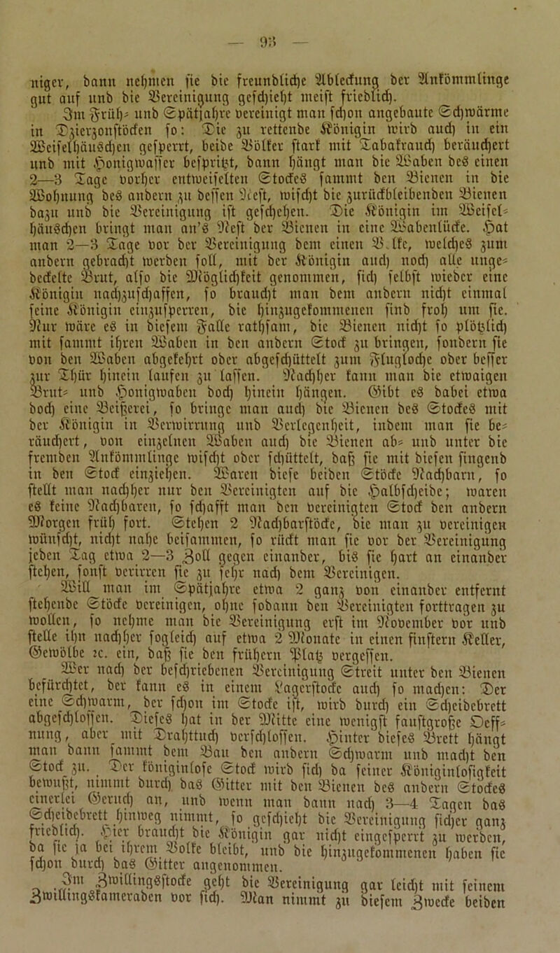 itigcv, bann neunten fie bic frcunblicpc 2lblcdung ber Slitfömmlittge gut auf itub bie Bereinigung gcfd)ie()t nteift fricblid). 3m griip* ur'b ©pät)aprc öereinigt mau fd)ou augebaute ©djroärnte tu ®,ycrjonftbcfen fo: ®ie 311 vettenbe Königin mirb aud) in ein Sßcifelpäuddjctt gefperrt, beibe Bötfer ftarf mit ©abafrauep beräuepert ltnb mit .jponigmaffer befprigt, bann pängt mau bic Biabcn bed einen 2—3 ©agc Dörfer cntmeifcltcn ©toded fammt ben Bienen in bie SBopnung bed anbent ,yt beffen -lieft, tutfc£)t bie jurüdbleibenbcn Bienen baju uni» bie Bereinigung ift gefepepen. ®ie Königin im äBetfcl* pändepett bringt man an’d 9?eft ber Bienen in eine SBabenlüde. §at man 2—3 ©age bor ber Bereinigung beni einen B tfc, meld)cd 311m anbern gebracht merben foll, mit ber Äöttigin aud) nod) alle uttge* bcdeltc Brut, alfo bic 2)i'öglid)fcit genommen, fid) felbft mieber eine Königin nad)3ufd)affcn, fo braitd)t man beni anbern niept einmal feine Königin ciujufpcrren, bie Ijinjugefommencn finb frop um fie. fftur märe ed in biefem gälte ratpfam, bic Bienen nid)t fo plöblid) mit fammt iprett 2Baben in ben anbern ©tod 31t bringen, fonbern fie bon ben SBabcu abgefefjrt ober abgefdjüttclt 311111 gtugiodjc ober beffer sur ©piir ptnetn laufen 31t laffen. Diacpper fann man bie etmaigen Brut* unb fpoitigmabeit bod) Ijinein pängen. ©ibt cd babei ctma bod) eine Bcipcrci, fo bringe man aud) bte Bienen bed ©toded mit ber Königin in Bermirntng unb Bcrlcgcnpeit, inbem man fie be* räudjert, uon einzelnen SÖabcit and) bie Bienen ab* unb unter bie fremben jJlnföntmliiigc mifdjt ober fd)üttclt, bap fie mit biefen fingeub in ben ©tod cinjieijcn. 3Baren biefe bcibcit ©t'öde 9?ad)bant, fo (teilt man nadjljer nur ben Bereinigten auf bic (palbfd)cibc; maren ed feine sD?ad)barett, fo fd)afft man ben bereinigten ©tod ben anbern 5)?orgcn früp fort, ©tepen 2 9iad)barftödc, bie man 31t bereinigen mönfd)t, nid)t nape beifammeit, fo riidt man fie bor ber Bereinigung jebett Xag ctma 2—3 ^oll gegen chtanber, bid fie part an einanber ftcl)en, fonft Perirren fie ju fepr nad) bem Bereinigen. 2Biü man int ©pätfapre ctma 2 gatu bon einanber entfernt ftepenbe ©töde bereinigen, opne fobattit ben Bereinigten forttragen ju trollen, fo itepmc man bie Bereinigung erft ittt Düobcmber bor unb (teile il)tt nad)per fogleid) auf ctma 2 9Jionatc itt einen finftern Heller, ©emölbe :c. ein, bap fie ben friipern Blag bergeffen. _ 2$er «ad) ber befdjriebenen Bereinigung (Streit unter ben Bienen bcfürd)tct, ber fann ed in einem Üagcrftodc aud) fo madjen: ®cr eine ©cpmarm, ber fd)on int ©tode ift, mirb burd) ein ©d)cibcbrett abgefd)loifen. ©icfcd pat in ber SÜiittc eine menigft fauftgropc Deff* nttng, aber mit ©rapttud) bcrfdjloffeu. .(unter biefed Brett pängt man bann fammt bent Bau beit anbern ©d)umritt unb mari)t ben ©tod’31t. ©er föttiginlofe ©tod mirb fiep ba feiner iföniginlofigfcit bemupt, nimmt burd) bad ©itter mit ben Bienen bed anbern ©toded einerlei ©eruep an, unb metttt man batttt ttad) 3—4 ©aqctt bad ©dictbebrctl: ptnmcg nimmt, fo gefdjiept bic Bereinigung fidjer natu frtebltcp. tfpter brauept bte Königin gar niept eingefperrt ru merben, ba |ie ja bet iprem Bolfe bleibt, unb bie pii^ugefontntcncn paben fie fd)ott burd) bad ©itter angeuommen. t ^^MngSftotfe flept bic Bereinigung gar lcid)t mit feinem ,3mtUtitg*.famerabcn ttor fid). -Ulan nimmt 311 biefem _3mcde beiben