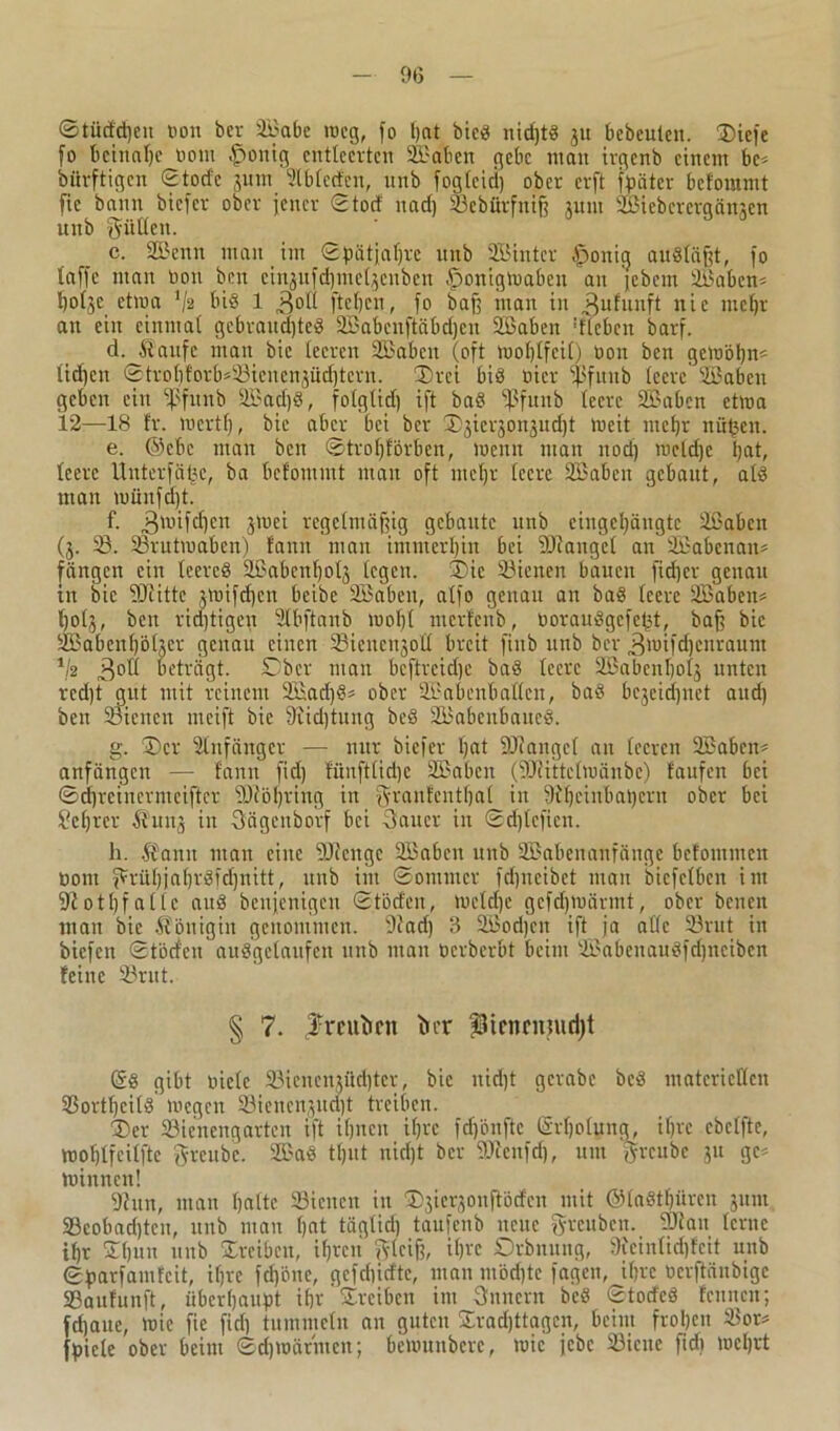 ©tücidjen non bcv äßabe weg, fo l)at bieS nid)tS ju bebeulen. ©iefe fo beinahe twut £>onig entleerten äßdbcn gebe man irgenb einem bc* bürftigen ©tode jutn ülbleden, uitb foglcici) ober erft Später beforamt fie bann biefer ober jener ©tod nad) Sßebürfnt| jutn SBiebcrcrgönjen unb füllen. c. SOßenn man im ©pätjafjre unb SÖintcr fponig ausläßt, fo taffe man non ben einjufdjme^enben fponigWaben an jebem 2Babem hofje etwa '/ä bi§ 1 ,3ol( fielen, fo baff man in 3ufuaft nic mehr an ein einmal gebrandjteig SBabcnftäbdjen äßaben dlcbcit barf. d. Äaufe man bic leeren SBabcn (oft wohlfeil; non ben gewöhn* lid)cn ©trohforb*23ienen3üd)tcrn. ©rei bis nicr ißfttub leere ‘ißabcu geben ein fßfunb 9öad)S, folglid) ift baS ffJfunb teere SBabcn etwa 12—18 fr. wcrtl), bic aber bei ber ©jierjonjudjt Weit mehr nü^en. e. @ebc man ben ©tro()förben, wenn man nod) weldjc hat, leere lluterfälje, ba befommt man oft meljr leere SBabeit gebaut, als man wünftfjt. f. ,3wifcf)cn jwei regelmäßig gebaute unb eingehängte Sßabcn (j. 23. ißrutwaben) f'ann man immerhin bei Söfangel an ÜBabenan* fangen ein leereg äßabcnfjolj legen, ©ic SSicneit bauen fid)cr genau in bic fOfittc jwifc^en beibe Sßabeit, alfo genau an baS leere äßabett* fjotj, beit ridjtigen Slbftanb wohl merfenb, oorauSgcfeht, baß bic äßabenhöher genau einen ©icucnjoll breit fittb unb ber 3wifd)enraum 1k 3°ü beträgt. Ober man beftreidje baS teere 2ßabcnbolj unten red)t gut mit reinem 2£ad)S* ober Sßabenballen, baS bezeichnet and) ben Sienen meift bic 9iid)tuug beS SBabcnbaucS. g. ©er Anfänger — nur biefer hat SJJangcf an leeren Sßabctt* anfängen — fann fid) fünftlidje Sßabcn (Söiittclwänbe) taufen bei ©dhrciucrmeifter ?0iöbring in granfentljal in 9Ujcinbat)crn ober bei Seljrer Äunj in Sägeitborf bei Sauer in ©d)lcficn. h. ft amt man eine SÜccitgc Söaben unb SBabeitaitfänge betomnten öont grühjaf)rSfd)nitt, uitb int ©oittmcr fd)iicibet mau bicfelbeit int 9iothfallc attä benjenigen ©töd'eit, welche gcfdjwärmt, ober beiten man bic Königin genommen. Dfad) B Sßodjen ift ja alle 23rut in biefen ©t'öcfeu ausgelaufen uitb man tierberbt beim 2BabeitauSfd)ttcibcn feine 23rut. § 7. ^rcuticn ticr =3icnrmud)t (5s gibt niclc 23ienenjücf)ter, bic nid)t gcrabe beS materiellen 2$ortt)cilS Wegen 2Mencnjitd)t treiben. ©er 23icnengattcn ift ihnen ifjrc fdfönftc (5rl)otung, ihre ebetfte, wohlfeilfte greube. 2BaS tljut nicht ber fOieufd), um greube 31t ge* Winnen! 9ittn, man halte SBiencn in ©yer^ottftbefen mit OlaSthürcn jitnt SBcobadjtcu, uitb man hat täglid) taufenb neue greuben. 2Jiau lerne ihr ©hun unb ©reiben, ihren gleiß, ifae Orbnung, Dieinlidjfeit unb ©jparf amfeit, iljre fdj'önc, gcfchidtc, man möd)te fagen, ihre oerftänbige SBaufunft, überhaupt ihr ©reiben int Snncrn beS ©todeS feinten; fdjaue, wie fie fiel) tummeln an guten ©radjttagcn, beim frohen 2$or* fpiele ober beim ©cf)wärmen; bewunberc, wie jebc 23icne fid) wehrt