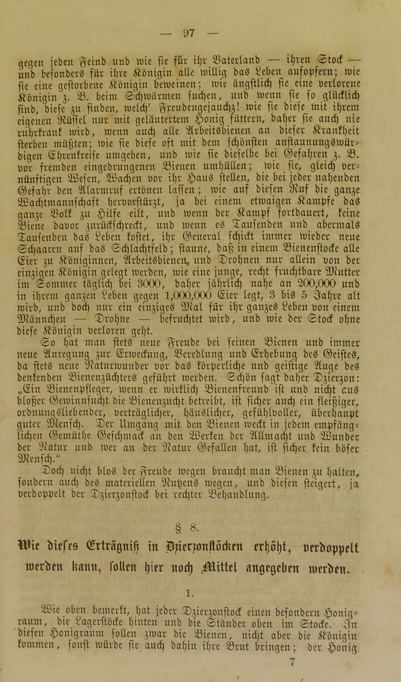 ocgen jebeit ^einb unb tuie fie für ißr 33ater(anb — ißrett ©tocf —• iuib befonberS für ißrc Königin alte willig baS Seben aufopfern; wie fie eine geftorbeitc Königin beweinen; wie ängftlicß fie eine üerlorene Königin'3. 33. beim ©djwärmen fudjcn, unb wenn fie fo gfütftid) firtb, biefc 31t finben, Weid)’ greubengeiaueßg! wie fie biefe mit ißretn eigenen 9iüffct nur mit geläutertem £>onig füttern, baljer fie and) nie rußrfrattf wirb, wenn and) alte Arbeitsbienen an biefer Kranfßeit fterben müßten: wie fie biefc oft mit bent feßönften anftaunungSWür* bigeit (gßrenfretfe umgeben, unb wie fie biefetbc bei ©efaßren 3. 33. üor fretnbeit eingebrungetten 23iencn uttt()üden; wie fie, gteid) üer* nünftigen SBefen, Sßacßcn üor ifjr fpauS ftcO.cn, bic bei feber naßettben @efaßr ben Atarntruf ertönen taffen; wie auf biefen Ütuf bic garx^c 2f3ad)tmamtfd)aft ßcrüorftürgt, ja bei einem etwaigen Kampfe baS gan3e 33otf 31t fpilfe eitt, unb wenn ber Kampf fortbauert, feine 23ienc baüor gurüd'fdncrft, unb wenn eS ©aufenben unb abermals ©aufenben baS Seben foftet, ißr ©cnerat fdjieft immer wicber neue ©djaaren auf baS ©ditadjtfetb; ftaune, baß in einem 33icncnftodc alle (gier 31t Königinnen, Arbeitsbienen, unb ©roßnen nur allein üon ber eittgigen Königin getegt werben, wie eine junge, rcd)t frudjtbare 2Jfutter im ©onuttcr täg(td) bei 3000, baßer jäffrttcf) naßc an 200,000 ttnb in ißrent gangen Scbcn gegen 1,000,000 (gier legt, 3 bis 5 3aßre alt wirb, unb bod) nur ein einiges SOcat für ißr gangeS Sebcrt üott einem fDtänndjen — ©roßne — befrud)tct wirb, unb wie ber ©tocf oßne biefe Königin üertoren geßt. ©0 ßat man ftctS neue f$d'eukc bei feinen 33icncn unb immer neue Anregung gur (grwedung, 23ercb(ung unb (grßebuncj bcS ©eiftcS, ba ftetS neue Aaturwunber üor baS förpertidje unb geiftige Auge beS benfenbett 23icnengitcßterS gefüßrt werben, ©cßött fagt baßer ©giergon: „(gin 23ienenpf(eger, tuettn er wirftid) 33icncnfrcunb ift unb nid)t cuS bloßer ©ewinnfueßt bic SSiencngucßt betreibt, ift fießer and) ein fleißiger, orbnungStiebcnber, üertväglidjer, ßättS(id)cr, gcfüßlüoüer, überhaupt guter SOJenfcß. ©er Umgang mit ben 33ieuctt wedt in jebem empfang* tidjeit ©entütße ©efeßntad an ben SBerfett ber AIImad)t unb SBunber ber fßatur ttttb wer an ber fftatuv ©efatten ßat, ift fießer fein böfer SDtcnfd). ©od) nießt btoS ber greubc Wegen braueßt man 23icncn 3U ßatten, foubertt attd) bcS materieOen 9JußcnS wegen, unb biefen fteigert, ja üerboppclt ber ©giergonftod bei rcdjter SBeßanblitng. § 8. iDie Mefes (Erträgniß in Jlftrrtoit(lödmt erßöß^ ucrboppclt uicrbcn kamt, füllen ßier muß Mittel angegeben roeriicn. 1. 2£ie oben benterft, ßat jeber ©giergonftod einen befottbern ßonig* raum, bte l'agcrftötfc ßintcu unb bic ©tänber oben im ©todtc. 3tt biefen fwitigraum fotteu gWar bie Sßiencn, nidjt aber bic Königin fontmen, fonft würbe fie aud) baßin ißre 23rut bringen; ber fponig