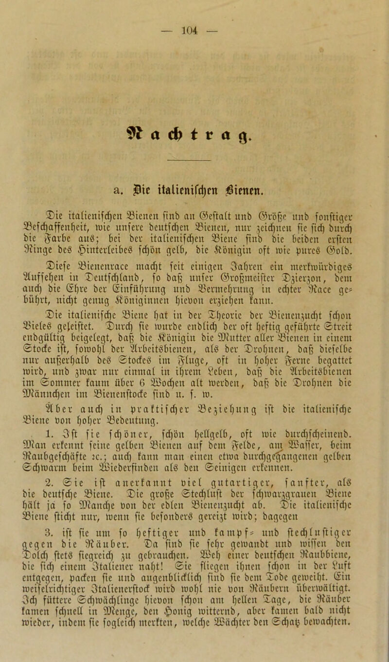 a t r ö 9. a. $tc itaticnifri)cn $tmen. Sic italienifdjen ©ienett finb an ©eftatt unb ©röße uitb foitftiger 58efd)affeitf)cit, wie itnfevc bcutfdjen 23iencit, nur jctdjncu fie fid) bitrd) bic garbe auS; bei bcv italicnifdjen Söieitc finb bic bcibcit cvften Kittge bcS Hinterleibes fdjön gelb, bic Königin oft wie pures ©olb. ®iefc 23icitcnrace niad)t feit einigen 5af)rett ein nterfwitrbigcS Auffeljen in ®eutfd)(anb, fo baff uitfer ©roßmeifter ®jierjon, bem and) bie S()re ber Sinfüßrung unb 33ermel)tuug in ed)ter Kace ge* biifjrt, nid)t genug Königinnen Ijieüoit erjieljcn fann. Sie italienifcßc 23iene f)at in ber Sßcoric ber Sienenju^t fdjon Zieles gefeiftet. Surd) fie würbe enblid) ber oft Ijcftig geführte ©treit enbgültig bcigclcgt, baß bic Königin bic ÜOiuttcr ader Sicnen in einem ©tode ift, fowoljt ber Arbeitsbienen, als ber Sroljnen, baß biefelbe nur außerhalb beS ©todeS im gluge, oft in fjoljer gerne begattet wirb, unb jWar nur einmal in ifjrcnt lieben, baß bic Arbeitsbienen im ©ontnter fauni über 6 2Bod)eti alt Werben, baß bic Sroljnen bie StRänndjcn im 33iencnftotfe finb u. f. w. Aber aud) in fjvaftifdjer Sejieljung ift bie italienifdje 23ienc öoit ßotjer 33cbeutitug. 1. 3ft fie fdjöncr, fd)ön (jcdgelb, oft wie burd]fd)eincnb. -Kan evfennt feine gelben 33ienen auf bem gelbe, aut Sßaffcr, beim Kaubgcfd)äfte ie.; and) fann man einen etwa burdjgctfangcncn gelben ©djwarrn beim ÜBiebcrfinbcn als beit ©einigen erfennen. 2. ©ie ift anerfannt oiet gutartiger, fanfter, als bie bcutfd)e 33icnc. Sie große ©ted)luft ber fd)Wangrauen SBicite hält ja fo SOfaudje öoit ber eblen Sicnenjudjt ab. Sie italienifdje 23ienc ftid)t nur, wenn fie bcfoitberS gcreijt wirb; bagegen 3. ift fie um fo fjeftiger unb famßf* unb ftedj luftig er gegen bic Käuber. Sa finb fie fcfjr gewaubt ititb wiffcit bcu Sold) ftctS fiegreid) 311 gebrauchen. 9Bcf) einer bcittfdjcn Kaubbicnc, bic fid) einem Italiener naljt! ©ie fliegen ißneu fdjon in ber Suft entgegen, paden fie uitb augenblidlid) finb fie bem Sobe gewciljt. Sin mcife(rid)tiger 3talicucrftorf wirb wo()l nie oon Kimbern überwältigt. •3tf) füttere ©cf)wäcfjlingc Ijieüon fdjon am IjeHcit Sage, bie Käuber fanten fdjitell in SKeitge, beit Honig witternb, aber fantcti halb uidjt wieber, inbent fie fogleid) mcrftcn, weldjc 2ßäd)ter ben ©dja(j bewad)tcn.