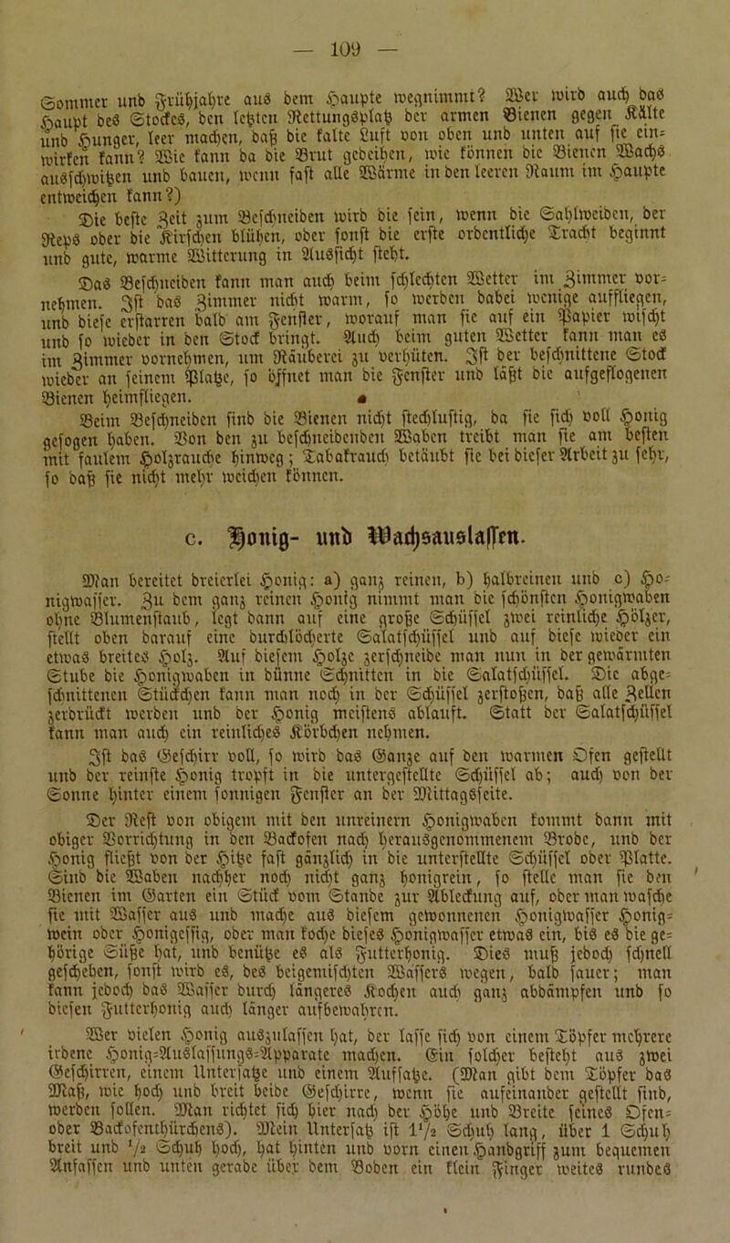 (Sommer unb grüf)iat)re au« bem £aupte megmmmt? 2öcr wirb aucti ba« ßaupt beS StocfcS, ben testen StettungSplafc bev armen «teilen gegen JCftlte unb ßunger, leer machen, bafe bie falte Suft »on oben unb unten auf ftc etn= mirfen fann? 5Bic fann ba bie «rat gebeten, mie fonnen bie «tenen UBachS auSfdjmifeen unb bauen, menn faft aUe 3Bärme in ben leeren Staunt im Raupte entweihen fann?) ®ie beftc Reit jum «eftfmeiben wirb bie fein, menn bie Sat)lmcibeu, ber gtcpS ober bie ßirfäen blühen, ober fonft bie erfte orbenttidje Fracht beginnt unb gute, marine Witterung in SluSfidjt ftebt. SaS «efdjneiben fann man and) beim fd)lcd)tcn «Setter im 3immer »or= nehmen. 3ft ba« Bimmer nicht marin, fo merben babei menige auffltcgcn, unb biefe erftarren halb am genfier, morauf man fic auf ein $apter mifdjt unb fo mieber in ben Stocf bringt. Sind) beim guten «Setter fann man es im Bimmer oornefjmen, um Stäuberci ju »erbitten. 3f* bev befdmittene Stotf mieber an feinem ita^c, fo öffnet man bie genfier unb läfjt bie aufgeffogeuen «ienen heimfliegen. « Seim «efdjneiben fiub bie «ienen nidjt ftedjluftig, ba fte fidj »oll §ottig gefogen Ijaben. «on ben ju befdmcibcubeu SBabcn treibt man fie am befteu mit faulem ^oljraudte bintoeg ; Sabafraud) betäubt fic bei biefer ülrbcit ju fclir, fo baff fie nidjt mehr mcidjen fbmtcn. c. Honig- intl^adjsauolaflm. «tan bereitet breierlei £>citiq: a) ganj reinen, b) baibreineu unb c) tpo- nigmaffer. 3u bem ganj reinen Sjontg nimmt mau bie fehönften ßotiigmaben ohne «lumenftaub, legt bann auf eine grofje Sdjüffel jrnei rcinlidje äjöljcr, [teilt oben barauf eine burddodjerte ©atatfdjüffel unb auf biefe mieber ein etmaS breites tpotj. Sluf biefem §oljc jerfdjneibe man nun in ber gemannten Stube bie Sbonigmabcn in biinne Sdjnittcn in bie Salatfdniffcl. Sie abge- fdjnittencn Stiiddjcn fann mau ncc£> in ber Sdjüffel jerftojjcn, baß alle Beilen jerbrüdt merben unb ber tponig meiftcnS ablauft. Statt ber Salatfdjiiffel fann man aud) ein reinlidjeS Äovbdien nebnten. 3ft ba« ©efchirr »oll, fo mirb bas ©anje auf ben mannen Öfen gefüllt unb ber reinfte Aponig tropft in bie lintergefieHtc Sdjüffel ab; aud; »ou ber Sonne hinter einem fonnigen genfier an ber «tittagSfeite. ©er [Reff »on obigem mit ben unreinem §onigmaben fontmt bann mit obiger «orridjtung in ben «aefofen nad) herausgenommenem «robe, unb ber .fjonig fließt »on ber §ifcc faft gänjlid) in bie untcrftcllte Schöffel ober «latte. Sinb bie «Sabcn nachher nod) nid)t ganj fionigrein, fo [teile man fie ben «ienen im ©arten ein Stiicf »om Staube jur Slblecfung auf, ober man mafche [ic mit SSaffer aus unb mad)c aus biefem gemonnenen äpouigmaffer §onig= mein ober tponigeffig, ober mau fodje biefcS fponigmaffer etmaS ein, bis eS bie ge= hörige ©iifje bat, ltnb benüße eS als gntterfjonig. ©ieS muff jebod) fd)nell gefdjeben, fonft mirb es, bes beigcmifdjtcn SBäffcrS megen, halb faucr; man fann jebod) baS SSBaffer burdj längeres Stodjen aude ganj abbämpfen unb fo biefen gutterl)onig aud) länger aufbemabrett. «Ser »iclen $onig auSjulaffcn l)at, ber laffe fid) »on einem ©öpfer mehrere irbenc §onig=3luSlaffungS=2lpparate madjen. ©in foldjer befielt aus jmei ©efdjirren, einem Unterlage unb einem Stuffaße. («tan gibt bem SLöpfer baS «taff, mic bod) unb breit beibe ©efdjirre, menn fic aufeinaitber gcftcllt fiub, merben follcn. «tan ridjtet fid) hier nad) ber §öl)e unb «reite feines £>fen= ober «acfofentbürdicnS). «teilt Unterfaß ift l'/s Sdntl) lang, über 1 Schul) breit unb I/a Schuf) l)od), ßat hinten unb »orn einen jpanbgriff jum bequemen Slnfaffen unb unten geraöe über bem «oben ein dein ginger meiteS runbcS