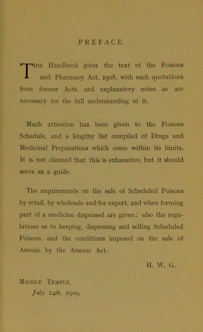 PREFACE. his Handbook gives the text of the Poisons and Pharmacy Act, 1908, with such quotations from former Acts, and explanatory notes as are necessary for the full understanding of it. Much attention has been given to the Poisons Schedule, and a lengthy list compiled of Drugs and Medicinal Preparations which come within its limits. It is not claimed that this is exhaustive, but it should serve as a guide. The requirements on the sale of Scheduled Poisons by retail, by wholesale and for export, and when forming part of a medicine dispensed are given; also the regu- lations as to keeping, dispensing and selling Scheduled Poisons, and the conditions imposed on the sale of Arsenic by the Arsenic Act. H. W. G. Middle Temple, July 14th, 1909.