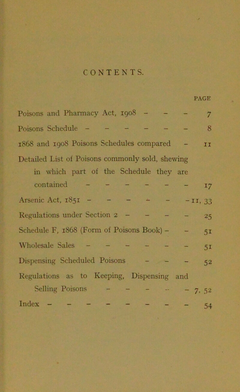 CONTENTS. PAGE Poisons and Pharmacy Act, 1908 - 7 Poisons Schedule ------ 8 1868 and 1908 Poisons Schedules compared - 11 Detailed List of Poisons commonly sold, shewing in which part of the Schedule they are contained ------ 17 Arsenic Act, 1851 - - - - - -11,33 Regulations under Section 2 - - - - 25 Schedule F, 1868 (Form of Poisons Book) - - 51 Wholesale Sales - - - - - - 51 Dispensing Scheduled Poisons - - - 32 Regulations as to Keeping, Dispensing and Selling Poisons - - - - - 7, 52 Index 54