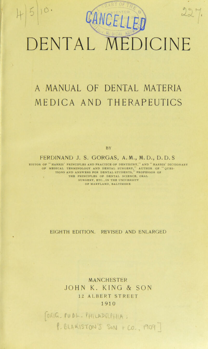 DENTAL oId /, DICINE A MANUAL OF DENTAL MATERIA MEDICA AND THERAPEUTICS BY FERDINAND J. S. GORGAS, A.M., M.D., D.D.S EDITOR OP  HARRIS' PRINCIPLES AND PRACTICE OF DENTISTRY,” AND “ HARRIS’ DICTIONARY OP MEDICAL TERMINOLOGY AND DENTAL SURGERY,” AUTHOR OF “ QUES- TIONS AND ANSWERS FOR DENTAL STUDENTS,” PROFESSOR OF THE PRINCIPLES OF DENTAL SCIENCE, ORAL SURGERY, ETC., IN THE UNIVERSITY OF MARYLAND, BALTIMORE EIGHTH EDITION. REVISED AND ENLARGED MANCHESTER JOHN K. KING & SON 12 ALBERT STREET 191 0 focic. fu (>l.. PmuvsafHiA . f,fcuA\St0M'5 S*N * CO., fwQ