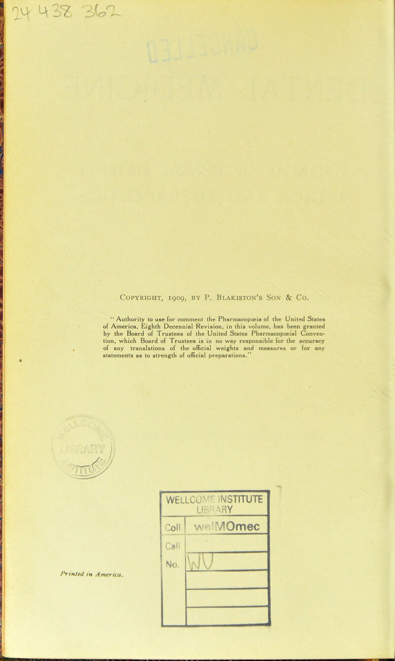 an ^ 3s sea Copyright, 1909, by P. Blakiston’s Son & Co.  Authority to use for comment the Pharmacopoeia of the United States of America, Eighth Decennial Revision, in this volume, has been granted by the Board of Trustees of the United States Pharmacopoeial Conven- tion, which Board of Trustees is in no way responsible for the accuracy of any translations of the official weights and measures or for any statements as to strength of official preparations.’’ WELLCO:v,r INSTITUTE LIBRARY Colt wp.iMOmec Call No. \i\l) Printed in America.