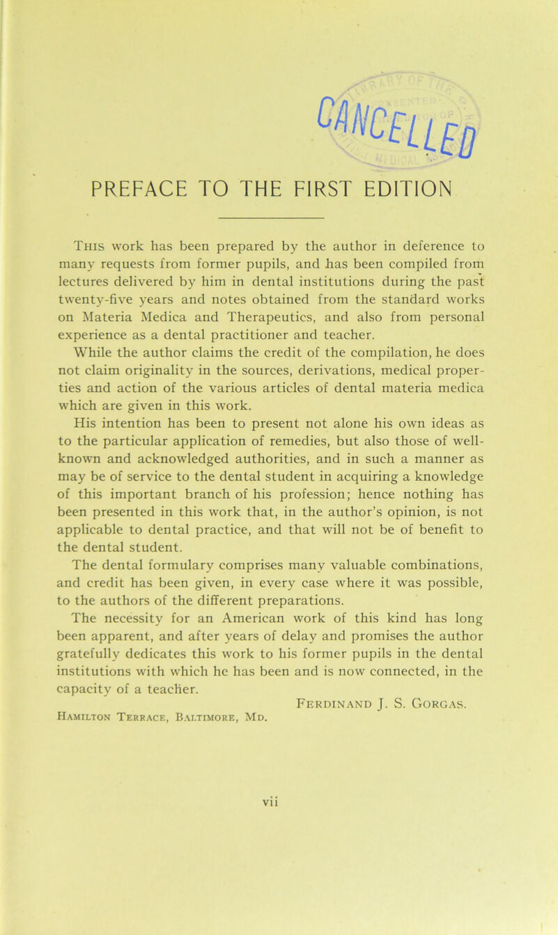 This work has been prepared by the author in deference to many requests from former pupils, and has been compiled from lectures delivered by him in dental institutions during the past twenty-five years and notes obtained from the standard works on Materia Medica and Therapeutics, and also from personal experience as a dental practitioner and teacher. While the author claims the credit of the compilation, he does not claim originality in the sources, derivations, medical proper- ties and action of the various articles of dental materia medica which are given in this work. His intention has been to present not alone his own ideas as to the particular application of remedies, but also those of well- known and acknowledged authorities, and in such a manner as may be of service to the dental student in acquiring a knowledge of this important branch of his profession; hence nothing has been presented in this work that, in the author’s opinion, is not applicable to dental practice, and that will not be of benefit to the dental student. The dental formulary comprises many valuable combinations, and credit has been given, in every case where it was possible, to the authors of the different preparations. The necessity for an American work of this kind has long been apparent, and after years of delay and promises the author gratefully dedicates this work to his former pupils in the dental institutions with which he has been and is now connected, in the capacity of a teacher. Ferdinand J. S. Gorgas. Hamilton Terrace, Baltimore, Md.