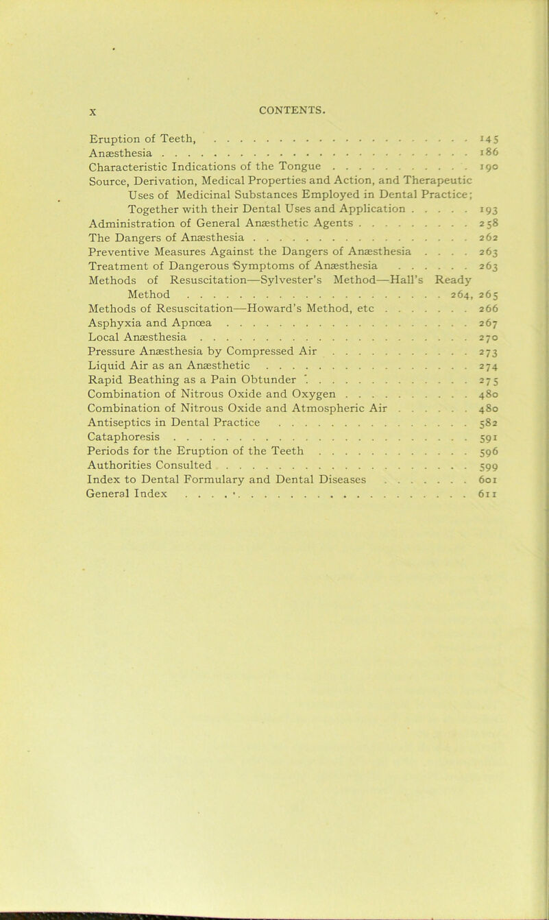Eruption of Teeth 145 Anaesthesia 186 Characteristic Indications of the Tongue 190 Source, Derivation, Medical Properties and Action, and Therapeutic Uses of Medicinal Substances Employed in Dental Practice; Together with their Dental Uses and Application 193 Administration of General Anaesthetic Agents 258 The Dangers of Anaesthesia 262 Preventive Measures Against the Dangers of Anaesthesia .... 263 Treatment of Dangerous Symptoms of Anaesthesia 263 Methods of Resuscitation—Sylvester’s Method—Hall’s Ready Method 264, 265 Methods of Resuscitation—-Howard’s Method, etc 266 Asphyxia and Apncea 267 Local Anaesthesia 270 Pressure Anaesthesia by Compressed Air 273 Liquid Air as an Anaesthetic 274 Rapid Beathing as a Pain Obtunder '. 275 Combination of Nitrous Oxide and Oxygen 480 Combination of Nitrous Oxide and Atmospheric Air 480 Antiseptics in Dental Practice 582 Cataphoresis 591 Periods for the Eruption of the Teeth 596 Authorities Consulted 599 Index to Dental Formulary and Dental Diseases 601 General Index . . . . • 611