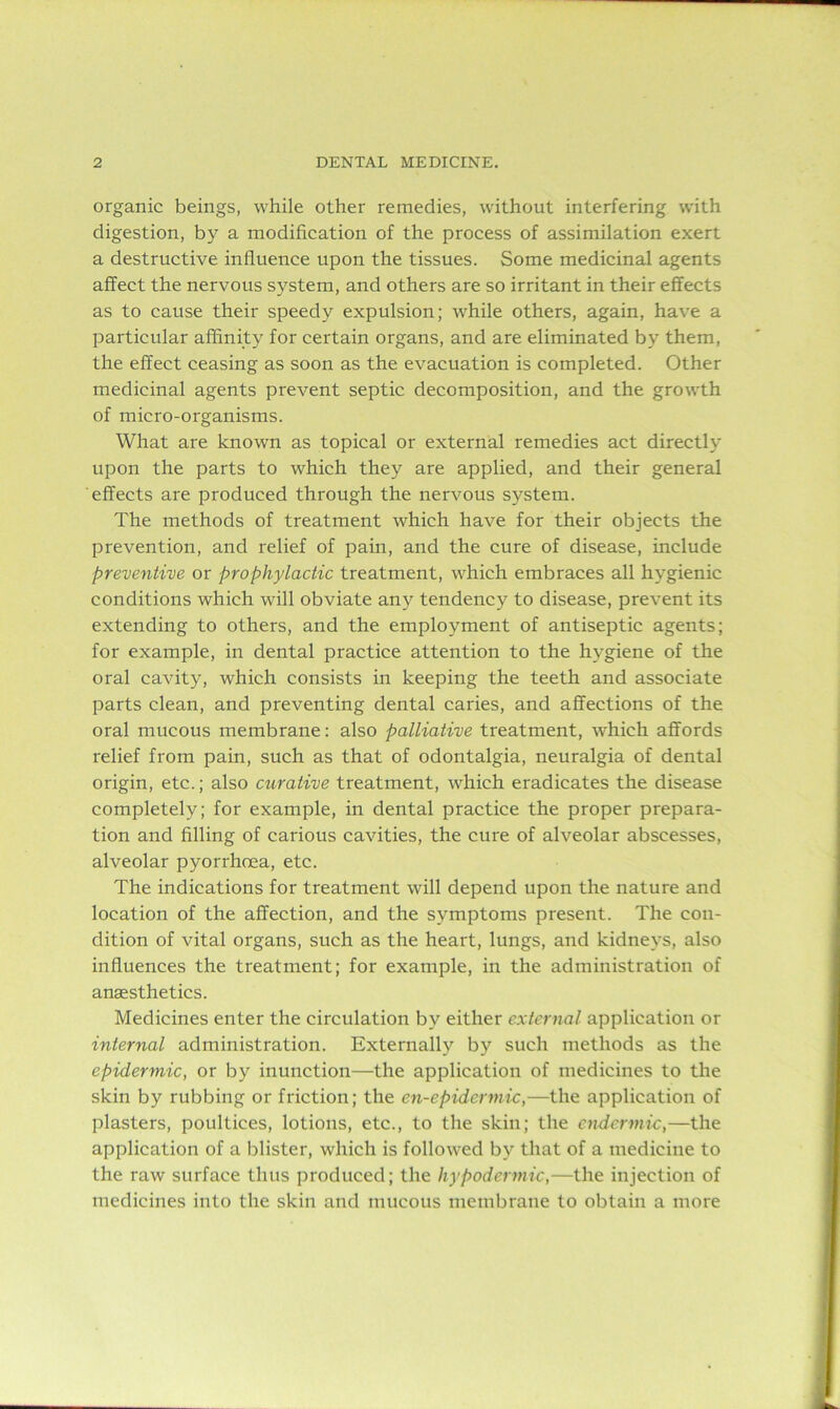 organic beings, while other remedies, without interfering with digestion, by a modification of the process of assimilation exert a destructive influence upon the tissues. Some medicinal agents affect the nervous system, and others are so irritant in their effects as to cause their speedy expulsion; while others, again, have a particular affinity for certain organs, and are eliminated by them, the effect ceasing as soon as the evacuation is completed. Other medicinal agents prevent septic decomposition, and the growth of micro-organisms. What are known as topical or external remedies act directly upon the parts to which they are applied, and their general effects are produced through the nervous system. The methods of treatment which have for their objects the prevention, and relief of pain, and the cure of disease, include preventive or prophylactic treatment, which embraces all hygienic conditions which will obviate any tendency to disease, prevent its extending to others, and the employment of antiseptic agents; for example, in dental practice attention to the hygiene of the oral cavity, which consists in keeping the teeth and associate parts clean, and preventing dental caries, and affections of the oral mucous membrane: also palliative treatment, which affords relief from pain, such as that of odontalgia, neuralgia of dental origin, etc.; also curative treatment, which eradicates the disease completely; for example, in dental practice the proper prepara- tion and filling of carious cavities, the cure of alveolar abscesses, alveolar pyorrhoea, etc. The indications for treatment will depend upon the nature and location of the affection, and the symptoms present. The con- dition of vital organs, such as the heart, lungs, and kidneys, also influences the treatment; for example, in the administration of anaesthetics. Medicines enter the circulation by either external application or internal administration. Externally by such methods as the epidermic, or by inunction—the application of medicines to the skin by rubbing or friction; the cn-epidermic,—the application of plasters, poultices, lotions, etc., to the skin; the endermic,—the application of a blister, which is followed by that of a medicine to the raw surface thus produced; the hypodermic,—the injection of medicines into the skin and mucous membrane to obtain a more