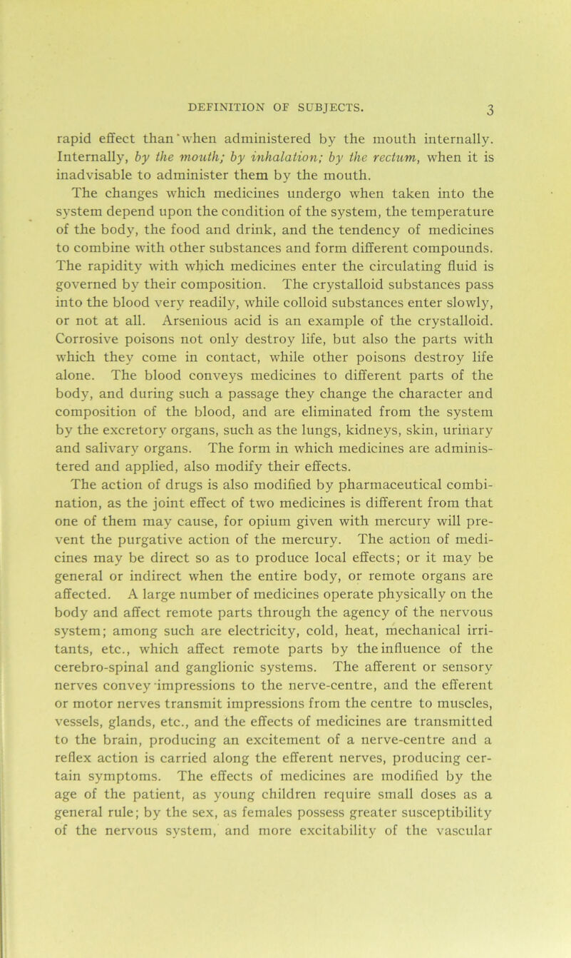 rapid effect than‘when administered by the mouth internally. Internally, by the mouth; by inhalation; by the rectum, when it is inadvisable to administer them by the mouth. The changes which medicines undergo when taken into the system depend upon the condition of the system, the temperature of the body, the food and drink, and the tendency of medicines to combine with other substances and form different compounds. The rapidity with which medicines enter the circulating fluid is governed by their composition. The crystalloid substances pass into the blood very readily, while colloid substances enter slowly, or not at all. Arsenious acid is an example of the crystalloid. Corrosive poisons not only destroy life, but also the parts with which they come in contact, while other poisons destroy life alone. The blood conveys medicines to different parts of the body, and during such a passage they change the character and composition of the blood, and are eliminated from the system by the excretory organs, such as the lungs, kidneys, skin, urinary and salivary organs. The form in which medicines are adminis- tered and applied, also modify their effects. The action of drugs is also modified by pharmaceutical combi- nation, as the joint effect of two medicines is different from that one of them may cause, for opium given with mercury will pre- vent the purgative action of the mercury. The action of medi- cines may be direct so as to produce local effects; or it may be general or indirect when the entire body, or remote organs are affected. A large number of medicines operate physically on the body and affect remote parts through the agency of the nervous system; among such are electricity, cold, heat, mechanical irri- tants, etc., which affect remote parts by the influence of the cerebro-spinal and ganglionic systems. The afferent or sensory nerves convey’impressions to the nerve-centre, and the efferent or motor nerves transmit impressions from the centre to muscles, vessels, glands, etc., and the effects of medicines are transmitted to the brain, producing an excitement of a nerve-centre and a reflex action is carried along the efferent nerves, producing cer- tain symptoms. The effects of medicines are modified by the age of the patient, as young children require small doses as a general rule; by the sex, as females possess greater susceptibility of the nervous system, and more excitability of the vascular