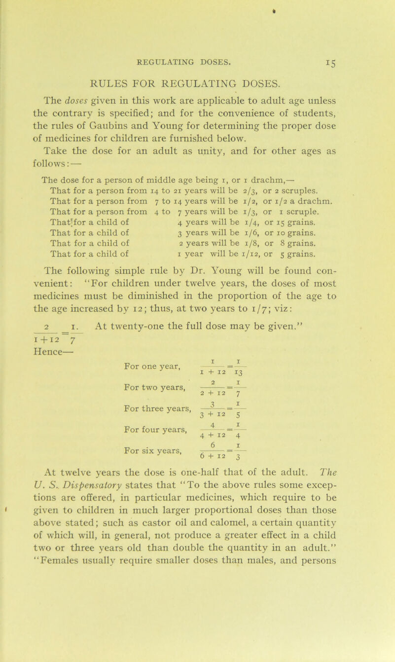 » I REGULATING DOSES. 15 RULES FOR REGULATING DOSES. The doses given in this work are applicable to adult age unless the contrary is specified; and for the convenience of students, the rules of Gaubins and Young for determining the proper dose of medicines for children are furnished below. Take the dose for an adult as unity, and for other ages as follows: — The dose for a person of middle age being 1, or 1 drachm,— That for a person from 14 to 21 years will be 2/3, or 2 scruples. That for a person from 7 to 14 years will be 1/2, or 1/2 a drachm. That for a person from 4 to 7 years will be 1/3, or 1 scruple. That'for a child of 4 years will be 1/4, or 15 grains. That for a child of 3 years will be 1/6, or 10 grains. That for a child of 2 years will be 1/8, or 8 grains. That for a child of 1 year will be 1/12, or 5 grains. The following simple rule by Dr. Young will be found con- venient: “For children under twelve years, the doses of most medicines must be diminished in the proportion of the age to the age increased by 12; thus, at two years to 1/7; viz: 2 1. 1 +12 7 Hence— At twenty-one the full dose may be given.” For one year, For two years, For three years, For four years, For six years, 1 1 1 + 12 13 2 1 2 + 12 7 3 1 3 + 12 5 4 = 1 4 + 12 4 6 _ 1 6 + 12 3 At twelve years the dose is one-half that of the adult. The U. S. Dispensatory states that “To the above rules some excep- tions are offered, in particular medicines, which require to be given to children in much larger proportional doses than those above stated; such as castor oil and calomel, a certain quantity of which will, in general, not produce a greater effect in a child two or three years old than double the quantity in an adult.” “Females usually require smaller doses than males, and persons