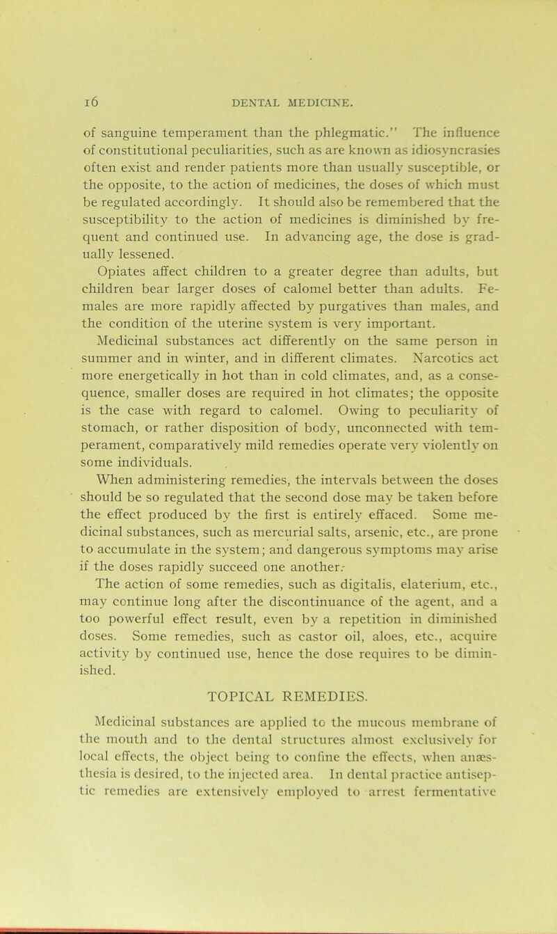 of sanguine temperament than the phlegmatic.” The influence of constitutional peculiarities, such as are known as idiosyncrasies often exist and render patients more than usually susceptible, or the opposite, to the action of medicines, the doses of which must be regulated accordingly. It should also be remembered that the susceptibility to the action of medicines is diminished by fre- quent and continued use. In advancing age, the dose is grad- ually lessened. Opiates affect children to a greater degree than adults, but children bear larger doses of calomel better than adults. Fe- males are more rapidly affected by purgatives than males, and the condition of the uterine system is very important. Medicinal substances act differently on the same person in summer and in winter, and in different climates. Narcotics act more energetically in hot than in cold climates, and, as a conse- quence, smaller doses are required in hot climates; the opposite is the case with regard to calomel. Owing to peculiarity of stomach, or rather disposition of body, unconnected with tem- perament, comparatively mild remedies operate very violently on some individuals. When administering remedies, the intervals between the doses should be so regulated that the second dose may be taken before the effect produced by the first is entirely effaced. Some me- dicinal substances, such as mercurial salts, arsenic, etc., are prone to accumulate in the system; and dangerous symptoms may arise if the doses rapidly succeed one another.- The action of some remedies, such as digitalis, elaterium, etc., may continue long after the discontinuance of the agent, and a too powerful effect result, even by a repetition in diminished doses. Some remedies, such as castor oil, aloes, etc., acquire activity by continued use, hence the dose requires to be dimin- ished. TOPICAL REMEDIES. Medicinal substances are applied to the mucous membrane of the mouth and to the dental structures almost exclusively for local effects, the object being to confine the effects, when anes- thesia is desired, to the injected area. In dental practice antisep- tic remedies are extensively employed to arrest fermentative
