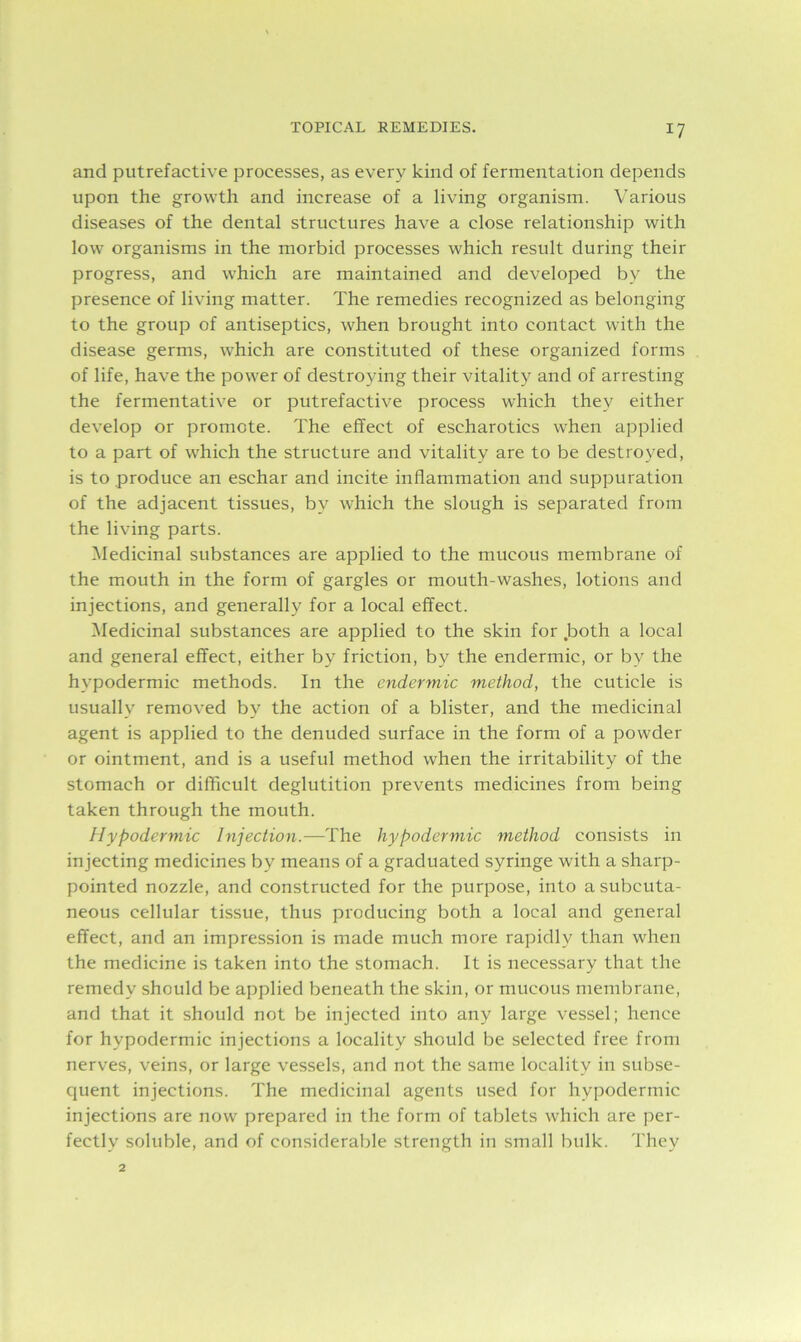 and putrefactive processes, as every kind of fermentation depends upon the growth and increase of a living organism. Various diseases of the dental structures have a close relationship with low organisms in the morbid processes which result during their progress, and which are maintained and developed by the presence of living matter. The remedies recognized as belonging to the group of antiseptics, when brought into contact with the disease germs, which are constituted of these organized forms of life, have the power of destroying their vitality and of arresting the fermentative or putrefactive process which they either develop or promote. The effect of escharotics when applied to a part of which the structure and vitality are to be destroyed, is to produce an eschar and incite inflammation and suppuration of the adjacent tissues, by which the slough is separated from the living parts. Medicinal substances are applied to the mucous membrane of the mouth in the form of gargles or mouth-washes, lotions and injections, and generally for a local effect. Medicinal substances are applied to the skin for .both a local and general effect, either by friction, by the endermic, or by the hypodermic methods. In the endermic method, the cuticle is usually removed by the action of a blister, and the medicinal agent is applied to the denuded surface in the form of a powder or ointment, and is a useful method when the irritability of the stomach or difficult deglutition prevents medicines from being taken through the mouth. Hypodermic Injection.—The hypodermic method consists in injecting medicines by means of a graduated syringe with a sharp- pointed nozzle, and constructed for the purpose, into a subcuta- neous cellular tissue, thus producing both a local and general effect, and an impression is made much more rapidly than when the medicine is taken into the stomach. It is necessary that the remedy should be applied beneath the skin, or mucous membrane, and that it should not be injected into any large vessel; hence for hypodermic injections a locality should be selected free from nerves, veins, or large vessels, and not the same locality in subse- quent injections. The medicinal agents used for hypodermic injections are now prepared in the form of tablets which are per- fectly soluble, and of considerable strength in small bulk. They