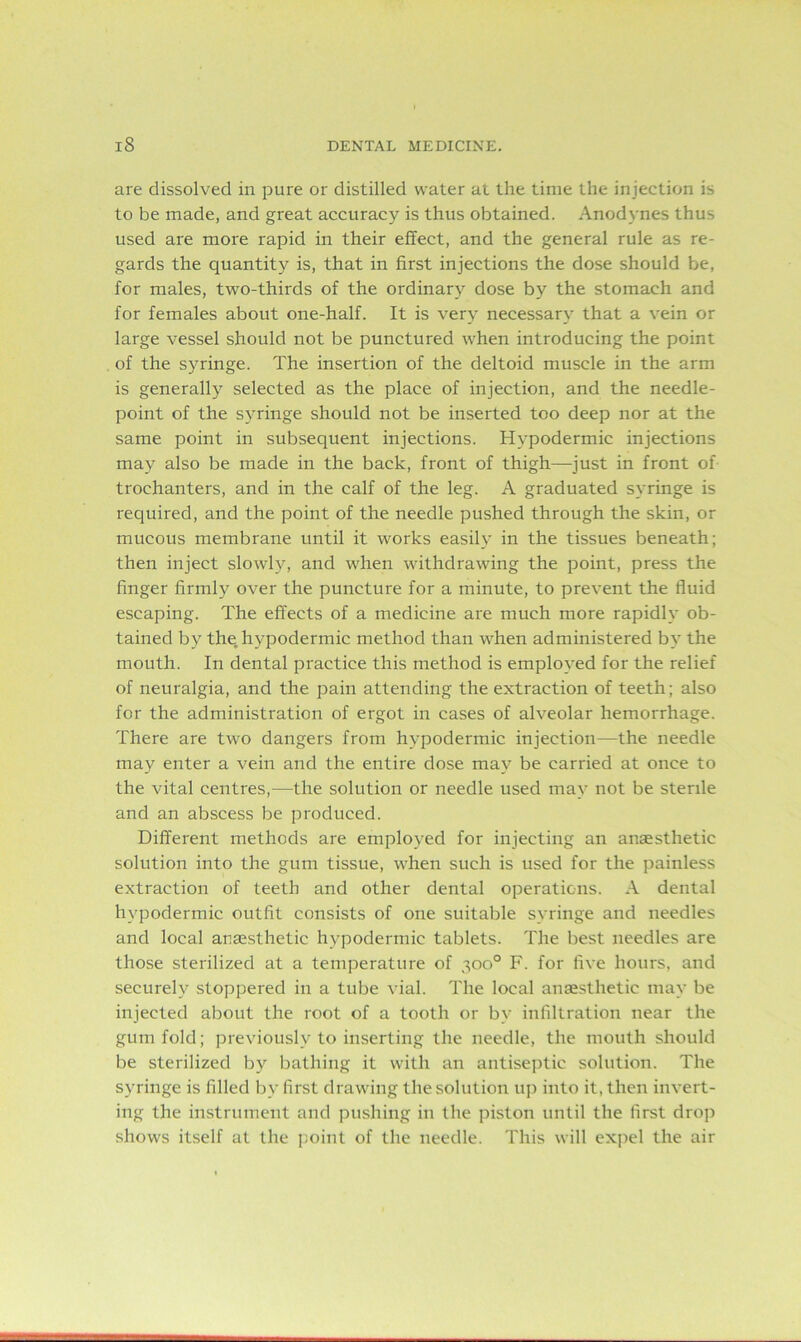 are dissolved in pure or distilled water at the time the injection is to be made, and great accuracy is thus obtained. Anodynes thus used are more rapid in their effect, and the general rule as re- gards the quantity is, that in first injections the dose should be, for males, two-thirds of the ordinary dose by the stomach and for females about one-half. It is very necessary that a vein or large vessel should not be punctured when introducing the point of the syringe. The insertion of the deltoid muscle in the arm is generally selected as the place of injection, and the needle- point of the syringe should not be inserted too deep nor at the same point in subsequent injections. Hypodermic injections may also be made in the back, front of thigh—just in front of trochanters, and in the calf of the leg. A graduated syringe is required, and the point of the needle pushed through the skin, or mucous membrane until it works easily in the tissues beneath; then inject slowly, and when withdrawing the point, press the finger firmly over the puncture for a minute, to prevent the fluid escaping. The effects of a medicine are much more rapidly ob- tained by the. hypodermic method than when administered by the mouth. In dental practice this method is employed for the relief of neuralgia, and the pain attending the extraction of teeth; also for the administration of ergot in cases of alveolar hemorrhage. There are two dangers from hypodermic injection—the needle may enter a vein and the entire dose may be carried at once to the vital centres,—the solution or needle used may not be sterile and an abscess be produced. Different methods are employed for injecting an anaesthetic solution into the gum tissue, when such is used for the painless extraction of teeth and other dental operations. A dental hypodermic outfit consists of one suitable syringe and needles and local anaesthetic hypodermic tablets. The best needles are those sterilized at a temperature of 300° F. for five hours, and securely stoppered in a tube vial. The local anaesthetic may be injected about the root of a tooth or by infiltration near the gum fold; previously to inserting the needle, the mouth should be sterilized by bathing it with an antiseptic solution. The syringe is filled by first drawing the solution up into it, then invert- ing the instrument and pushing in the piston until the first drop shows itself at the point of the needle. This will expel the air