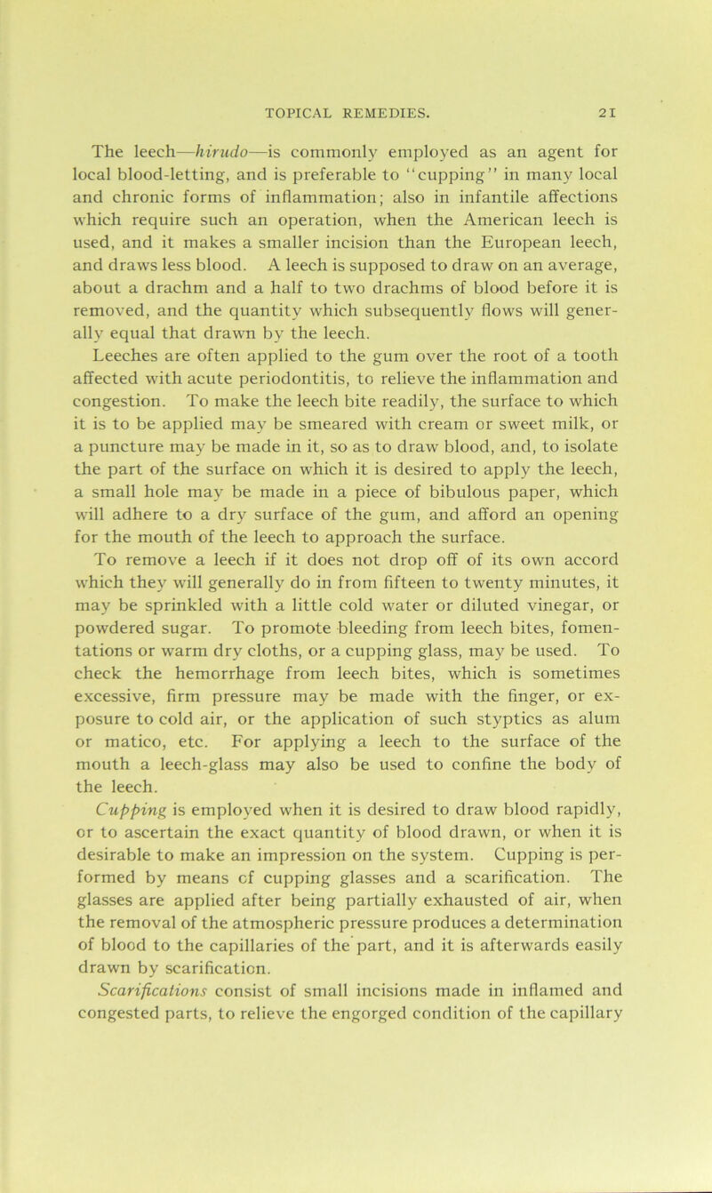 The leech—hirudo—is commonly employed as an agent for local blood-letting, and is preferable to “cupping” in many local and chronic forms of inflammation; also in infantile affections which require such an operation, when the American leech is used, and it makes a smaller incision than the European leech, and draws less blood. A leech is supposed to draw on an average, about a drachm and a half to two drachms of blood before it is removed, and the quantity which subsequently flows will gener- ally equal that drawn by the leech. Leeches are often applied to the gum over the root of a tooth affected with acute periodontitis, to relieve the inflammation and congestion. To make the leech bite readily, the surface to which it is to be applied may be smeared with cream or sweet milk, or a puncture may be made in it, so as to draw blood, and, to isolate the part of the surface on which it is desired to apply the leech, a small hole may be made in a piece of bibulous paper, which will adhere to a dry surface of the gum, and afford an opening for the mouth of the leech to approach the surface. To remove a leech if it does not drop off of its own accord which they will generally do in from fifteen to twenty minutes, it may be sprinkled with a little cold water or diluted vinegar, or powdered sugar. To promote bleeding from leech bites, fomen- tations or warm dry cloths, or a cupping glass, may be used. To check the hemorrhage from leech bites, which is sometimes excessive, firm pressure may be made with the finger, or ex- posure to cold air, or the application of such styptics as alum or matico, etc. For applying a leech to the surface of the mouth a leech-glass may also be used to confine the body of the leech. Clipping is employed when it is desired to draw blood rapidly, or to ascertain the exact quantity of blood drawn, or when it is desirable to make an impression on the system. Cupping is per- formed by means of cupping glasses and a scarification. The glasses are applied after being partially exhausted of air, when the removal of the atmospheric pressure produces a determination of blood to the capillaries of the part, and it is afterwards easily drawn by scarification. Scarifications consist of small incisions made in inflamed and congested parts, to relieve the engorged condition of the capillary