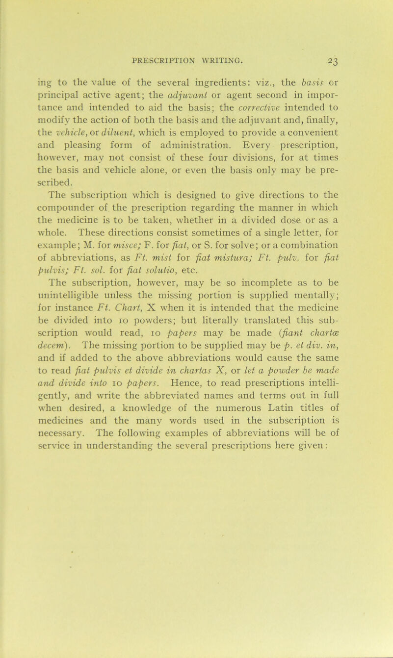 ing to the value of the several ingredients: viz., the basis or principal active agent; the adjuvant or agent second in impor- tance and intended to aid the basis; the corrective intended to modify the action of both the basis and the adjuvant and, finally, the vehicle, or diluent, which is employed to provide a convenient and pleasing form of administration. Every prescription, however, may not consist of these four divisions, for at times the basis and vehicle alone, or even the basis only may be pre- scribed. The subscription which is designed to give directions to the compounder of the prescription regarding the manner in which the medicine is to be taken, whether in a divided dose or as a whole. These directions consist sometimes of a single letter, for example; M. for misce; F. for fiat, or S. for solve; or a combination of abbreviations, as Ft. mist for fiat mistura; Ft. pulv. for fiat pulvis; Ft. sol. for fiat solutio, etc. The subscription, however, may be so incomplete as to be unintelligible unless the missing portion is supplied mentally; for instance Ft. Chart, X when it is intended that the medicine be divided into io powders; but literally translated this sub- scription would read, io papers may be made (pant chartce decern). The missing portion to be supplied may be p. et div. in, and if added to the above abbreviations would cause the same to read fiat pulvis et divide in chartas X, or let a powder be made and divide into io papers. Hence, to read prescriptions intelli- gently, and write the abbreviated names and terms out in full when desired, a knowledge of the numerous Latin titles of medicines and the many words used in the subscription is necessary. The following examples of abbreviations will be of service in understanding the several prescriptions here given: