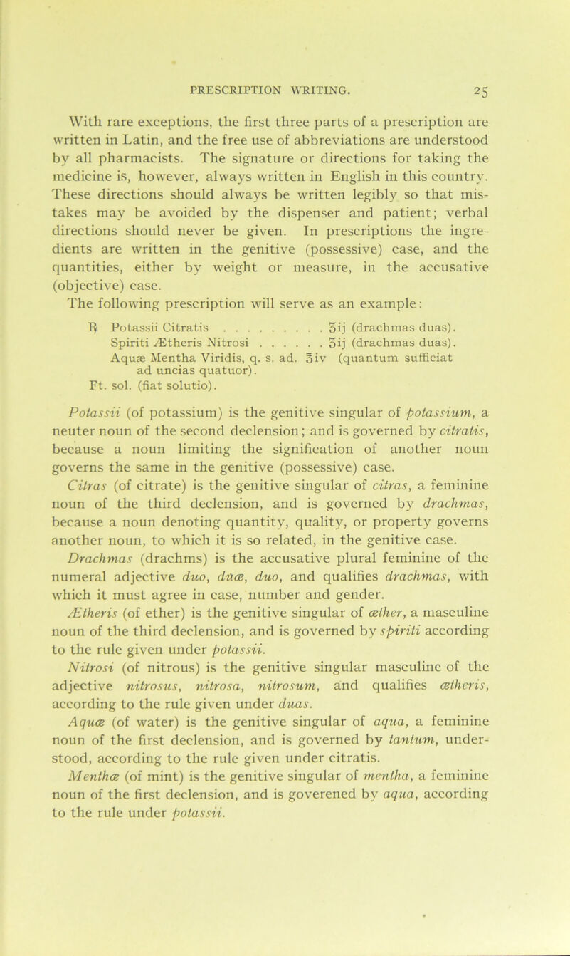With rare exceptions, the first three parts of a prescription are written in Latin, and the free use of abbreviations are understood by all pharmacists. The signature or directions for taking the medicine is, however, always written in English in this country. These directions should always be written legibly so that mis- takes may be avoided by the dispenser and patient; verbal directions should never be given. In prescriptions the ingre- dients are written in the genitive (possessive) case, and the quantities, either by weight or measure, in the accusative (objective) case. The following prescription will serve as an example: 1$ Potassii Citratis 5ij (drachmas duas). Spiriti AStheris Nitrosi oij (drachmas duas). Aquae Mentha Viridis, q. s. ad. oiv (quantum sufficiat ad uncias quatuor). Ft. sol. (fiat solutio). Potassii (of potassium) is the genitive singular of potassium, a neuter noun of the second declension; and is governed by citratis, because a noun limiting the signification of another noun governs the same in the genitive (possessive) case. Citras (of citrate) is the genitive singular of citras, a feminine noun of the third declension, and is governed by drachmas, because a noun denoting quantity, quality, or property governs another noun, to which it is so related, in the genitive case. Drachmas (drachms) is the accusative plural feminine of the numeral adjective duo, dues, duo, and qualifies drachmas, with which it must agree in case, number and gender. AEtheris (of ether) is the genitive singular of (Ether, a masculine noun of the third declension, and is governed by spiriti according to the rule given under potassii. Nitrosi (of nitrous) is the genitive singular masculine of the adjective nitrosus, nitrosa, nitrosum, and qualifies (Etheris, according to the rule given under duas. Agues (of water) is the genitive singular of aqua, a feminine noun of the first declension, and is governed by tantum, under- stood, according to the rule given under citratis. Menthce (of mint) is the genitive singular of mentha, a feminine noun of the first declension, and is goverened by aqua, according to the rule under potassii.