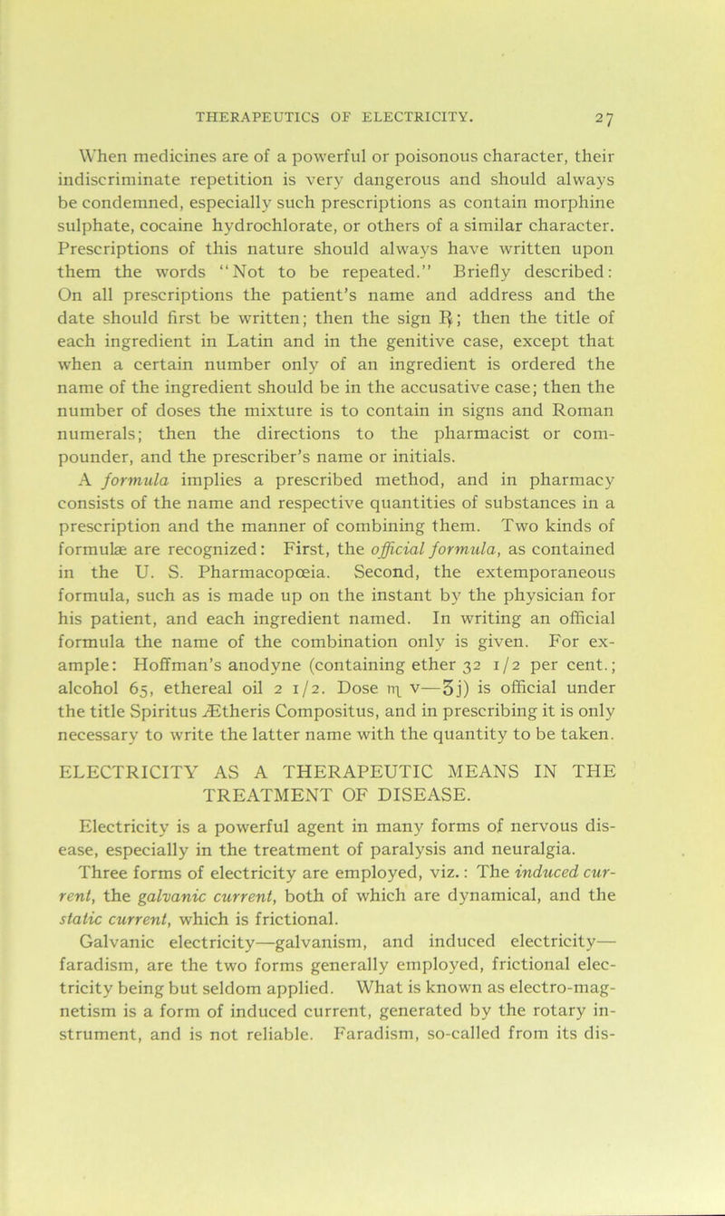 When medicines are of a powerful or poisonous character, their indiscriminate repetition is very dangerous and should always be condemned, especially such prescriptions as contain morphine sulphate, cocaine hydrochlorate, or others of a similar character. Prescriptions of this nature should always have written upon them the words “Not to be repeated.” Briefly described: On all prescriptions the patient’s name and address and the date should first be written; then the sign 1$; then the title of each ingredient in Latin and in the genitive case, except that when a certain number only of an ingredient is ordered the name of the ingredient should be in the accusative case; then the number of doses the mixture is to contain in signs and Roman numerals; then the directions to the pharmacist or com- pounder, and the prescriber’s name or initials. A formula implies a prescribed method, and in pharmacy consists of the name and respective quantities of substances in a prescription and the manner of combining them. Two kinds of formulae are recognized : First, the official formula, as contained in the U. S. Pharmacopoeia. Second, the extemporaneous formula, such as is made up on the instant by the physician for his patient, and each ingredient named. In writing an official formula the name of the combination only is given. For ex- ample: Hoffman’s anodyne (containing ether 32 1/2 per cent.; alcohol 65, ethereal oil 2 1/2. Dose n\ v—5j) is official under the title Spiritus Aitheris Compositus, and in prescribing it is only necessary to write the latter name with the quantity to be taken. ELECTRICITY AS A THERAPEUTIC MEANS IN THE TREATMENT OF DISEASE. Electricity is a powerful agent in many forms of nervous dis- ease, especially in the treatment of paralysis and neuralgia. Three forms of electricity are employed, viz.: The induced cxir- rent, the galvanic current, both of which are dynamical, and the static current, which is frictional. Galvanic electricity—galvanism, and induced electricity— faradism, are the two forms generally employed, frictional elec- tricity being but seldom applied. What is known as electro-mag- netism is a form of induced current, generated by the rotary in- strument, and is not reliable. Faradism, so-called from its dis-