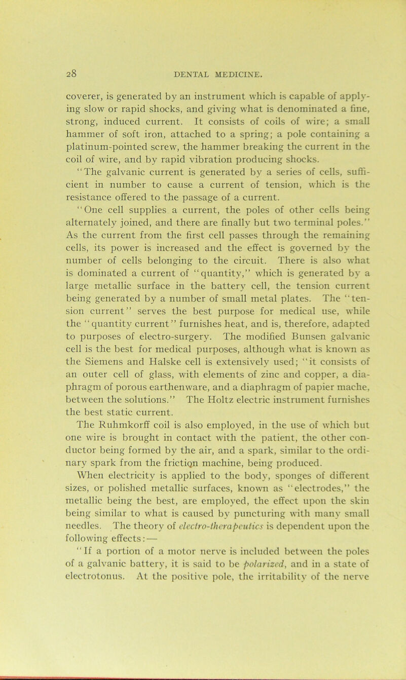 coverer, is generated by an instrument which is capable of apply- ing slow or rapid shocks, and giving what is denominated a fine, strong, induced current. It consists of coils of wire; a small hammer of soft iron, attached to a spring; a pole containing a platinum-pointed screw, the hammer breaking the current in the coil of wire, and by rapid vibration producing shocks. “The galvanic current is generated by a series of cells, suffi- cient in number to cause a current of tension, which is the resistance offered to the passage of a current. “One cell supplies a current, the poles of other cells being alternately joined, and there are finally but two terminal poles.” As the current from the first cell passes through the remaining cells, its power is increased and the effect is governed by the number of cells belonging to the circuit. There is also what is dominated a current of “quantity,” which is generated by a large metallic surface in the battery cell, the tension current being generated by a number of small metal plates. The “ten- sion current” serves the best purpose for medical use, while the “quantity current” furnishes heat, and is, therefore, adapted to purposes of electro-surgery. The modified Bunsen galvanic cell is the best for medical purposes, although what is known as the Siemens and Halske cell is extensively used; “it consists of an outer cell of glass, with elements of zinc and copper, a dia- phragm of porous earthenware, and a diaphragm of papier mache, between the solutions.” The Holtz electric instrument furnishes the best static current. The Ruhmkorff coil is also employed, in the use of which but one wire is brought in contact with the patient, the other con- ductor being formed by the air, and a spark, similar to the ordi- nary spark from the frictiQn machine, being produced. When electricity is applied to the body, sponges of different sizes, or polished metallic surfaces, known as “electrodes,” the metallic being the best, are employed, the effect upon the skin being similar to what is caused by puncturing with many small needles. The theory of electro-therapeutics is dependent upon the following effects: — “If a portion of a motor nerve is included between the poles of a galvanic battery, it is said to be polarized, and in a state of electrotonus. At the positive pole, the irritability of the nerve