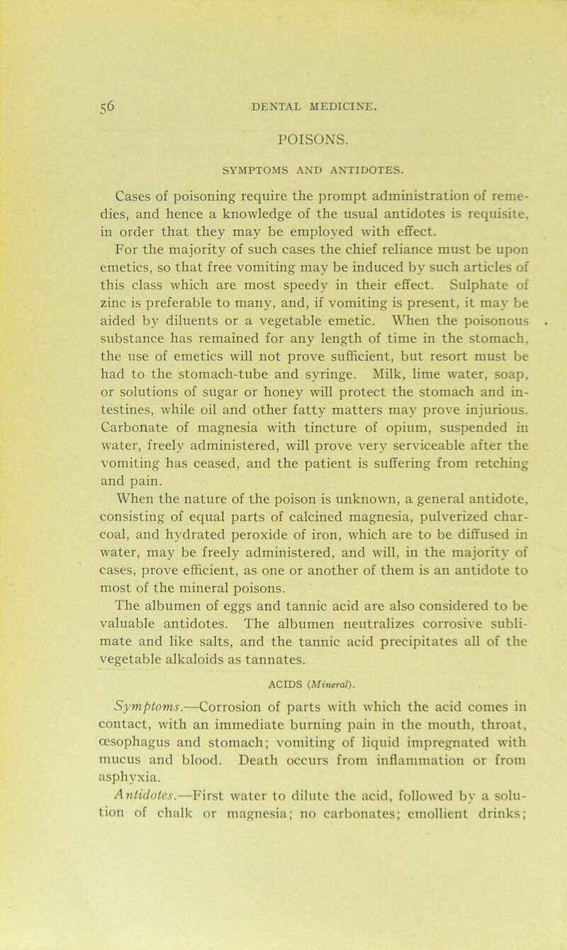 POISONS. SYMPTOMS AND ANTIDOTES. Cases of poisoning require the prompt administration of reme- dies, and hence a knowledge of the usual antidotes is requisite, in order that they may be employed with effect. For the majority of such cases the chief reliance must be upon emetics, so that free vomiting may be induced by such articles of this class which are most speedy in their effect. Sulphate of zinc is preferable to many, and, if vomiting is present, it may be aided by diluents or a vegetable emetic. When the poisonous substance has remained for any length of time in the stomach, the use of emetics will not prove sufficient, but resort must be had to the stomach-tube and syringe. Milk, lime water, soap, or solutions of sugar or honey will protect the stomach and in- testines, while oil and other fatty matters may prove injurious. Carbonate of magnesia with tincture of opium, suspended in water, freely administered, will prove very serviceable after the vomiting has ceased, and the patient is suffering from retching and pain. When the nature of the poison is unknown, a general antidote, consisting of equal parts of calcined magnesia, pulverized char- coal, and hydrated peroxide of iron, which are to be diffused in water, may be freely administered, and will, in the majority of cases, prove efficient, as one or another of them is an antidote to most of the mineral poisons. The albumen of eggs and tannic acid are also considered to be valuable antidotes. The albumen neutralizes corrosive subli- mate and like salts, and the tannic acid precipitates all of the vegetable alkaloids as tannates. ACIDS (Mineral). Symptoms.—Corrosion of parts with which the acid comes in contact, with an immediate burning pain in the mouth, throat, oesophagus and stomach; vomiting of liquid impregnated with mucus and blood. Death occurs from inflammation or from asphyxia. Antidotes.—First water to dilute the acid, followed by a solu- tion of chalk or magnesia; no carbonates; emollient drinks;